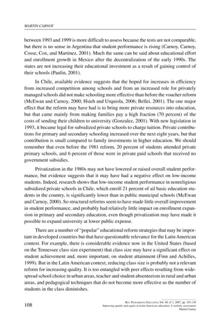 martin carnoy
108
Rev. Pensamiento Educativo, Vol. 40, nº 1, 2007. pp. 103-130
Improving quality and equity in Latin American education: A realistic assessment
Martin Carnoy
between 1993 and 1999 is more difficult to assess because the tests are not comparable,
but there is no sense in Argentina that student performance is rising (Carnoy, Carnoy,
Cosse, Cox, and Martinez, 2001). Much the same can be said about educational effort
and enrollment growth in Mexico after the decentralization of the early 1990s. The
states are not increasing their educational investment as a result of gaining control of
their schools (Paulin, 2001).
In Chile, available evidence suggests that the hoped for increases in efficiency
from increased competition among schools and from an increased role for privately
managed schools did not make schooling more effective than before the voucher reform
(McEwan and Carnoy, 2000; Hsieh and Urquiola, 2006; Bellei, 2001). The one major
effect that the reform may have had is to bring more private resources into education,
but that came mainly from making families pay a high fraction (70 percent) of the
costs of sending their children to university (Gonzalez, 2001). With new legislation in
1993, it became legal for subsidized private schools to charge tuition. Private contribu-
tions for primary and secondary schooling increased over the next eight years, but that
contribution is small compared to family investments in higher education. We should
remember that even before the 1981 reform, 20 percent of students attended private
primary schools, and 6 percent of those were in private paid schools that received no
government subsidies.
Privatization in the 1980s may not have lowered or raised overall student perfor-
mance, but evidence suggests that it may have had a negative effect on low-income
students. Indeed, research shows that low-income student performance in nonreligious
subsidized private schools in Chile, which enroll 21 percent of ail basic education stu-
dents in the country, is significantly lower than in public municipal schools (McEwan
and Carnoy, 2000). So structural reforms seem to have made little overall improvement
in student performance, and probably had relatively little impact on enrollment expan-
sion in primary and secondary education, even though privatization may have made it
possible to expand university at lower public expense.
There are a number of “popular” educational reform strategies that may be impor-
tant in developed countries but that have questionable relevance for the LatinAmerican
context. For example, there is considerable evidence now in the United States (based
on the Tennessee class size experiment) that class size may have a significant effect on
student achievement and, more important, on student attainment (Finn and Achilles,
1999). But in the Latin American context, reducing class size is probably not a relevant
reform for increasing quality. It is too entangled with peer effects resulting from wide-
spread school choice in urban areas, teacher and student absenteeism in rural and urban
areas, and pedagogical techniques that do not become more effective as the number of
students in the class diminishes.
 