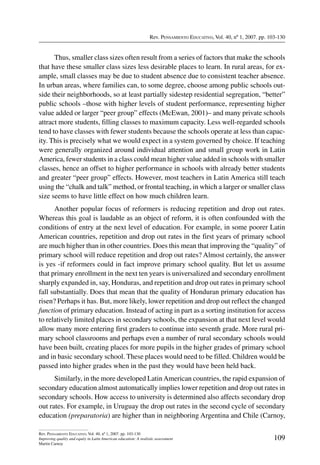Rev. Pensamiento Educativo, Vol. 40, nº 1, 2007. pp. 103-130
109
Rev. Pensamiento Educativo, Vol. 40, nº 1, 2007. pp. 103-130
Improving quality and equity in Latin American education: A realistic assessment
Martin Carnoy
Thus, smaller class sizes often result from a series of factors that make the schools
that have these smaller class sizes less desirable places to learn. In rural areas, for ex-
ample, small classes may be due to student absence due to consistent teacher absence.
In urban areas, where families can, to some degree, choose among public schools out-
side their neighborhoods, so at least partially sidestep residential segregation, “better”
public schools –those with higher levels of student performance, representing higher
value added or larger “peer group” effects (McEwan, 2001)– and many private schools
attract more students, filling classes to maximum capacity. Less well-regarded schools
tend to have classes with fewer students because the schools operate at less than capac-
ity. This is precisely what we would expect in a system governed by choice. If teaching
were generally organized around individual attention and small group work in Latin
America, fewer students in a class could mean higher value added in schools with smaller
classes, hence an offset to higher performance in schools with already better students
and greater “peer group” effects. However, most teachers in Latin America still teach
using the “chalk and talk” method, or frontal teaching, in which a larger or smaller class
size seems to have little effect on how much children learn.
Another popular focus of reformers is reducing repetition and drop out rates.
Whereas this goal is laudable as an object of reform, it is often confounded with the
conditions of entry at the next level of education. For example, in some poorer Latin
American countries, repetition and drop out rates in the first years of primary school
are much higher than in other countries. Does this mean that improving the “quality” of
primary school will reduce repetition and drop out rates? Almost certainly, the answer
is yes -if reformers could in fact improve primary school quality. But let us assume
that primary enrollment in the next ten years is universalized and secondary enrollment
sharply expanded in, say, Honduras, and repetition and drop out rates in primary school
fall substantially. Does that mean that the quality of Honduran primary education has
risen? Perhaps it has. But, more likely, lower repetition and drop out reflect the changed
function of primary education. Instead of acting in part as a sorting institution for access
to relatively limited places in secondary schools, the expansion at that next level would
allow many more entering first graders to continue into seventh grade. More rural pri-
mary school classrooms and perhaps even a number of rural secondary schools would
have been built, creating places for more pupils in the higher grades of primary school
and in basic secondary school. These places would need to be filled. Children would be
passed into higher grades when in the past they would have been held back.
Similarly, in the more developed LatinAmerican countries, the rapid expansion of
secondary education almost automatically implies lower repetition and drop out rates in
secondary schools. How access to university is determined also affects secondary drop
out rates. For example, in Uruguay the drop out rates in the second cycle of secondary
education (preparatoria) are higher than in neighboring Argentina and Chile (Carnoy,
 