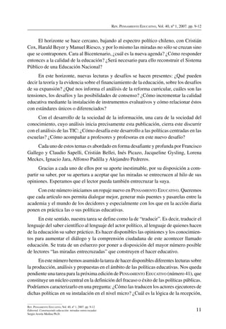 Rev. Pensamiento Educativo, Vol. 40, nº 1, 2007. pp. 9-12
11
Rev. Pensamiento Educativo, Vol. 40, nº 1, 2007. pp. 9-12
Editorial. Construyendo educación: miradas entrecruzadas
Sergio Arzola Medina Ph.D.
El horizonte se hace cercano, bajando al espectro político chileno, con Cristián
Cox, Harald Beyer y Manuel Riesco, y por lo mismo las miradas no sólo se cruzan sino
que se contraponen. Cara al Bicentenario, ¿cuál es la nueva agenda? ¿Cómo responder
entonces a la calidad de la educación? ¿Será necesario para ello reconstruir el Sistema
Público de una Educación Nacional?
En este horizonte, nuevas lecturas y desafíos se hacen presentes: ¿Qué pueden
decir la teoría y la evidencia sobre el financiamiento de la educación, sobre los desafíos
de su expansión? ¿Qué nos informa el análisis de la reforma curricular, cuáles son las
tensiones, los desafíos y las posibilidades de consenso? ¿Cómo incrementar la calidad
educativa mediante la instalación de instrumentos evaluativos y cómo relacionar éstos
con estándares únicos o diferenciados?
Con el desarrollo de la sociedad de la información, una cara de la sociedad del
conocimiento, cuyo análisis inicia precisamente esta publicación, cierra este discurrir
con el análisis de las TIC: ¿Cómo desafía este desarrollo a las políticas centradas en las
escuelas? ¿Cómo acompañar a profesores y profesoras en este nuevo desafío?
Cada uno de estos temas es abordado en forma desafiante y profunda por Francisco
Gallego y Claudio Sapelli, Cristián Bellei, Inés Picazo, Jacqueline Gysling, Lorena
Meckes, Ignacio Jara, Alfonso Padilla y Alejandro Pedreros.
Gracias a cada uno de ellos por su aporte inestimable, por su disposición a com-
partir su saber, por su apertura a aceptar que las miradas se entrecrucen al hilo de sus
opiniones. Esperamos que el lector pueda también entrecruzar la suya.
Con este número iniciamos un ropaje nuevo en Pensamiento Educativo. Queremos
que cada artículo nos permita dialogar mejor, generar más puentes y pasarelas entre la
academia y el mundo de los decidores y especialmente con los que en la acción diaria
ponen en práctica las o sus políticas educativas.
En este sentido, nuestra tarea se define como la de “traducir”. Es decir, traducir el
lenguaje del saber científico al lenguaje del actor político, al lenguaje de quienes hacen
de la educación su saber práctico. Es hacer disponibles las opiniones y los conocimien-
tos para aumentar el diálogo y la comprensión ciudadana de este acontecer llamado
educación. Se trata de un esfuerzo por poner a disposición del mayor número posible
de lectores “las miradas entrecruzadas” que construyen el hacer educativo.
En este número hemos asumido la tarea de hacer disponibles diferentes lecturas sobre
la producción, análisis y propuestas en el ámbito de las políticas educativas. Nos queda
pendiente una tarea para la próxima edición de Pensamiento Educativo (número 41), que
constituye un núcleo central en la definición del fracaso o éxito de las políticas públicas.
Podríamos caracterizarlo en una pregunta: ¿Cómo las traducen los actores ejecutores de
dichas políticas en su instalación en el nivel micro? ¿Cuál es la lógica de la recepción,
 