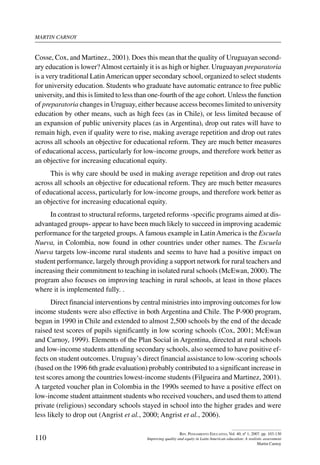 martin carnoy
110
Rev. Pensamiento Educativo, Vol. 40, nº 1, 2007. pp. 103-130
Improving quality and equity in Latin American education: A realistic assessment
Martin Carnoy
Cosse, Cox, and Martinez., 2001). Does this mean that the quality of Uruguayan second-
ary education is lower?Almost certainly it is as high or higher. Uruguayan preparatoria
is a very traditional LatinAmerican upper secondary school, organized to select students
for university education. Students who graduate have automatic entrance to free public
university, and this is limited to less than one-fourth of the age cohort. Unless the function
of preparatoria changes in Uruguay, either because access becomes limited to university
education by other means, such as high fees (as in Chile), or less limited because of
an expansion of public university places (as in Argentina), drop out rates will have to
remain high, even if quality were to rise, making average repetition and drop out rates
across all schools an objective for educational reform. They are much better measures
of educational access, particularly for low-income groups, and therefore work better as
an objective for increasing educational equity.
This is why care should be used in making average repetition and drop out rates
across all schools an objective for educational reform. They are much better measures
of educational access, particularly for low-income groups, and therefore work better as
an objective for increasing educational equity.
In contrast to structural reforms, targeted reforms -specific programs aimed at dis-
advantaged groups- appear to have been much likely to succeed in improving academic
performance for the targeted groups.A famous example in LatinAmerica is the Escuela
Nueva, in Colombia, now found in other countries under other names. The Escuela
Nueva targets low-income rural students and seems to have had a positive impact on
student performance, largely through providing a support network for rural teachers and
increasing their commitment to teaching in isolated rural schools (McEwan, 2000). The
program also focuses on improving teaching in rural schools, at least in those places
where it is implemented fully. .
Direct financial interventions by central ministries into improving outcomes for low
income students were also effective in both Argentina and Chile. The P-900 program,
begun in 1990 in Chile and extended to almost 2,500 schools by the end of the decade
raised test scores of pupils significantly in low scoring schools (Cox, 2001; McEwan
and Carnoy, 1999). Elements of the Plan Social in Argentina, directed at rural schools
and low-income students attending secondary schools, also seemed to have positive ef-
fects on student outcomes. Uruguay’s direct financial assistance to low-scoring schools
(based on the 1996 6th grade evaluation) probably contributed to a significant increase in
test scores among the countries lowest-income students (Filgueira and Martinez, 2001).
A targeted voucher plan in Colombia in the 1990s seemed to have a positive effect on
low-income student attainment students who received vouchers, and used them to attend
private (religious) secondary schools stayed in school into the higher grades and were
less likely to drop out (Angrist et al., 2000; Angrist et al., 2006).
 