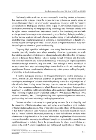 Rev. Pensamiento Educativo, Vol. 40, nº 1, 2007. pp. 103-130
111
Rev. Pensamiento Educativo, Vol. 40, nº 1, 2007. pp. 103-130
Improving quality and equity in Latin American education: A realistic assessment
Martin Carnoy
Such equity-driven reforms are more successful in raising student performance
than system-wide reforms, primarily because targeted reforms are usually aimed at
groups that receive fewer or lower quality educational resources until they receive
special attention. That special attention seems to pay off. It would also seem easier to
raise school productivity by bringing existing technology and resources already used
for higher income students into a low-income situation than developing new methods
to raise productivity throughout the educational system. Similarly, bringing a relatively
few low income students into each of many already existing private schools through a
limited targeted voucher program as in Colombia is much more likely to benefit low-
income students through “peer effect” than a Chilean-type plan that creates many new
for-profit private schools of questionable quality.
Targeting high repetition and dropout rates among low-income basic education
students, especially in urban areas where secondary education opportunities are read-
ily available, may also work to improve educational quality. Providing low performing
schools in Lima or Rio de Janeiro -schools marked by high repetition and drop outs-
with some new methods and materials for teaching, or focusing on improving student
attendance through incentives, may also work. Thus, although it would be difficult to
use such methods to lower the average drop out rate in all schools, we can change the
repetition and dropout rates in certain schools among certain groups, making the quality
of schooling at least more equitable.
I want to put special emphasis on strategies that improve student attendance in
school. Almost all Latin American countries are past the stage in which simply in-
creasing the percentage of children enrolled in primary school is a major objective of
educational reform. Having passed this stage, however, does not eliminate the problem
of how often students actually come to school. Recent research suggests that parents are
more likely to send their children to school and adolescents more likely to attend school
when schooling is higher quality (Hanushek and Lavy, 1994; Bedi and Marshall, 1999;
Marshall and White, 2001). This higher quality could represent high teacher attendance,
good teaching, and more interesting, challenging curriculum.
Student attendance rates may be a good proxy measure for school quality, and
the interaction of higher attendance rates and higher school quality, a good predictor
of higher student achievement. One of the interesting side effects of this interaction
is that ‘better’ schools in Latin American cities tend to have more students in classes
than do ‘worse” schools. Motivated parents try to send their children to these better
schools even if they do not live in the school’s immediate neighborhood. One reason that
cross-section studies measuring the effect of class size on student achievement show no
significant impact is probably due to the greater demand for places in schools that are
known to be good. A school’s reputation may be the result mainly of peer effect, but as
 