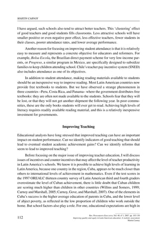 martin carnoy
112
Rev. Pensamiento Educativo, Vol. 40, nº 1, 2007. pp. 103-130
Improving quality and equity in Latin American education: A realistic assessment
Martin Carnoy
I have argued, such schools also tend to attract better teachers. This ‘clustering’ effect
of good teachers and good students fills classrooms. Less attractive schools will have
smaller positive or even negative peer effect, less effective teachers, fewer students in
their classes, poorer attendance rates, and lower average performance.
Another reason for focusing on improving student attendance is that it is relatively
easy to measure and represents a concrete objective for educators and reformers. For
example, Bolsa Escola, the Brazilian direct payment scheme for very low-income par-
ents, or Progreso, a similar program in Mexico, are specifically designed to subsidize
families to keep children attending school. Chile’s teacher pay incentive system (SNED)
also includes attendance as one of its objectives.
In addition to student attendance, making reading materials available to students
should be an inexpensive way to improve reading. Most Latin American countries now
provide free textbooks to students. But we have observed a strange phenomenon in
three countries –Peru, Costa Rica, and Panama– where the government distributes free
textbooks: they are often not made available to the students. Schools fear that they will
be lost, or that they will not get another shipment the following year. In poor commu-
nities, these are the only books students will ever get to read. Achieving high levels of
literacy requires readily available reading material, and this is a relatively inexpensive
investment for governments.
Improving Teaching
Educational analysts have long stressed that improved teaching can have an important
impact on student performance. Can we identify indicators of good teaching that should
lead to eventual student academic achievement gains? Can we identify reforms that
seem to lead to improved teaching?
Before focusing on the major issue of improving teacher education, I will discuss
issues of incentives and counter incentives that may affect the level of teacher productivity
in Latin America’s schools. We know it is possible to achieve high levels of learning in
LatinAmerica, because one country in the region, Cuba, appears to be much closer than
others to international levels of achievement in mathematics. Even if the test scores in
the 1997 OREALC thirteen country survey of Latin American third and fourth graders
overestimate the level of Cuban achievement, there is little doubt that Cuban children
are scoring much higher than children in other countries (Willms and Somers, 1999;
Carnoy and Marshall, 2005; Carnoy, Gove, and Marshall, 2007). One of the elements in
Cuba’s success is the higher average education of parents in Cuba, and the lower level
of abject poverty, as reflected in the low proportion of children who work outside the
home. But school factors also play a role. For one, educational expectations are high in
 