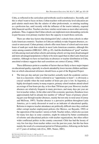 Rev. Pensamiento Educativo, Vol. 40, nº 1, 2007. pp. 103-130
113
Rev. Pensamiento Educativo, Vol. 40, nº 1, 2007. pp. 103-130
Improving quality and equity in Latin American education: A realistic assessment
Martin Carnoy
Cuba, as reflected in the curriculum and textbooks used in mathematics. Secondly, and
this is what I want to focus on here, Cuban teachers with university level education are
paid salaries much more like the salaries of other professionals, so entering teaching
as a profession has, until recently with the influence of the tourist industry, required
little financial sacrifice. Teachers also have similar social status as most other university
graduates. Thus, it appears that Cuban schools can implement more demanding curricula
in part because even primary teachers have the capacity to teach those curricula.
There are other key factors that distinguish Cuba’s schools from schools in other
Latin American countries. Teachers in Cuba are unlikely to take frequent absences, ex-
cused or unexcused. Cuban primary schools offer more hours of school and even more
hours of math per week than schools in most Latin American countries, although this
varies among countries (OREALC, 2001, p. 45).And the distribution of “good” teachers
in Cuba among rural and urban schools and among schools serving more disadvantaged
and more advantaged populations is likely to be more equal than in other LatinAmerican
countries. Although we have no hard data on absences or teacher distribution in Cuba,
anecdotal evidence suggests that such assertions are correct (Carnoy, 1989).
These differences point to a number of factors that are likely to have major impact
on educational quality, especially in schools attended by lower-income children and there-
fore on which educational reformers should focus as part of the Regional Project.
•	 The time per day and per year that teachers actually teach the academic curricu-
lum in a classroom –what is referred to as “opportunity to learn”– is obviously a
crucial variable when the total number of hours per year is low. In Argentina, a
highly developed country in many respects, primary school students attend school
an average of four hours per day, or less than 750 hours per year. However, teacher
absences are relatively frequent in many provinces, and many days per year are
lost in teacher strikes. At the other end of the economic spectrum, Honduras loses
approximately half its already low number of “official” hours of primary school-
ing per year through teacher absences, mainly but not only in rural areas (Carnoy
and McEwan, 1997). Teacher absence is a pervasive problem throughout Latin
America, yet is rarely discussed or used as an indicator of educational quality.
Reforms to improve teacher attendance are politically difficult since they confront
either corrupt teacher employment policies (for Mexico, see Bayardo, 1992) or
the opposition of the teachers’unions or both. Teacher strikes, which also account
for many lost days in some countries, might be reduced by better coordination
of reforms and educational policies with teacher organizations, but often reflect
wider conflictual politics in the country concerned. Chile has had the luxury of
very few lost days from teacher strikes over the past ten years, but this has been
mainly the result of a consensual period in Chilean politics, following on the heels
of 17 years of military rule (Cox, 2001, Nunez, 2001).
 