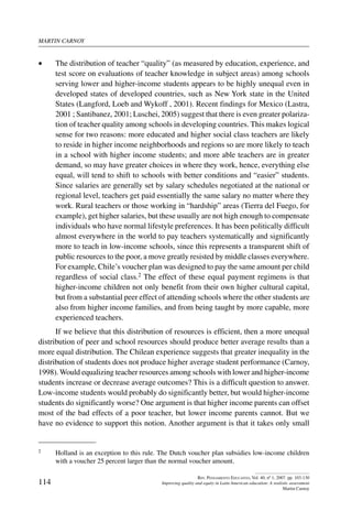 martin carnoy
114
Rev. Pensamiento Educativo, Vol. 40, nº 1, 2007. pp. 103-130
Improving quality and equity in Latin American education: A realistic assessment
Martin Carnoy
•	 The distribution of teacher “quality” (as measured by education, experience, and
test score on evaluations of teacher knowledge in subject areas) among schools
serving lower and higher-income students appears to be highly unequal even in
developed states of developed countries, such as New York state in the United
States (Langford, Loeb and Wykoff , 2001). Recent findings for Mexico (Lastra,
2001 ; Santibanez, 2001; Luschei, 2005) suggest that there is even greater polariza-
tion of teacher quality among schools in developing countries. This makes logical
sense for two reasons: more educated and higher social class teachers are likely
to reside in higher income neighborhoods and regions so are more likely to teach
in a school with higher income students; and more able teachers are in greater
demand, so may have greater choices in where they work, hence, everything else
equal, will tend to shift to schools with better conditions and “easier” students.
Since salaries are generally set by salary schedules negotiated at the national or
regional level, teachers get paid essentially the same salary no matter where they
work. Rural teachers or those working in “hardship” areas (Tierra del Fuego, for
example), get higher salaries, but these usually are not high enough to compensate
individuals who have normal lifestyle preferences. It has been politically difficult
almost everywhere in the world to pay teachers systematically and significantly
more to teach in low-income schools, since this represents a transparent shift of
public resources to the poor, a move greatly resisted by middle classes everywhere.
For example, Chile’s voucher plan was designed to pay the same amount per child
regardless of social class.2 The effect of these equal payment regimens is that
higher-income children not only benefit from their own higher cultural capital,
but from a substantial peer effect of attending schools where the other students are
also from higher income families, and from being taught by more capable, more
experienced teachers.
If we believe that this distribution of resources is efficient, then a more unequal
distribution of peer and school resources should produce better average results than a
more equal distribution. The Chilean experience suggests that greater inequality in the
distribution of students does not produce higher average student performance (Carnoy,
1998). Would equalizing teacher resources among schools with lower and higher-income
students increase or decrease average outcomes? This is a difficult question to answer.
Low-income students would probably do significantly better, but would higher-income
students do significantly worse? One argument is that higher income parents can offset
most of the bad effects of a poor teacher, but lower income parents cannot. But we
have no evidence to support this notion. Another argument is that it takes only small
2	 Holland is an exception to this rule. The Dutch voucher plan subsidies low-income children
with a voucher 25 percent larger than the normal voucher amount.
 