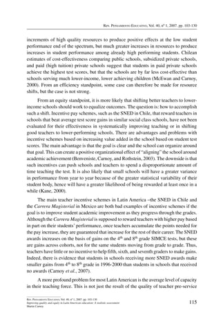 Rev. Pensamiento Educativo, Vol. 40, nº 1, 2007. pp. 103-130
115
Rev. Pensamiento Educativo, Vol. 40, nº 1, 2007. pp. 103-130
Improving quality and equity in Latin American education: A realistic assessment
Martin Carnoy
increments of high quality resources to produce positive effects at the low student
performance end of the spectrum, but much greater increases in resources to produce
increases in student performance among already high performing students. Chilean
estimates of cost-effectiveness comparing public schools, subsidized private schools,
and paid (high tuition) private schools suggest that students in paid private schools
achieve the highest test scores, but that the schools are by far less cost-effective than
schools serving much lower-income, lower achieving children (McEwan and Carnoy,
2000). From an efficiency standpoint, some case can therefore be made for resource
shifts, but the case is not strong.
From an equity standpoint, it is more likely that shifting better teachers to lower-
income schools should work to equalize outcomes. The question is: how to accomplish
such a shift. Incentive pay schemes, such as the SNED in Chile, that reward teachers in
schools that beat average test score gains in similar social class schools, have not been
evaluated for their effectiveness in systematically improving teaching or in shifting
good teachers to lower-performing schools. There are advantages and problems with
incentive schemes based on increasing value added in the school based on student test
scores. The main advantage is that the goal is clear and the school can organize around
that goal. This can create a positive organizational effect of “aligning” the school around
academic achievement (Benveniste, Carnoy, and Rothstein, 2003). The downside is that
such incentives can push schools and teachers to spend a disproportionate amount of
time teaching the test. It is also likely that small schools will have a greater variance
in performance from year to year because of the greater statistical variability of their
student body, hence will have a greater likelihood of being rewarded at least once in a
while (Kane, 2000).
The main teacher incentive schemes in Latin America –the SNED in Chile and
the Carrera Magisterial in Mexico are both bad examples of incentive schemes if the
goal is to improve student academic improvement as they progress through the grades.
Although the Carrera Magisterial is supposed to reward teachers with higher pay based
in part on their students’ performance, once teachers accumulate the points needed for
the pay increase, they are guaranteed that increase for the rest of their career. The SNED
awards increases on the basis of gains on the 4th and 8th grade SIMCE tests, but these
are gains across cohorts, not for the same students moving from grade to grade. Thus,
teachers have little or no incentive to help fifth, sixth, and seventh graders to make gains.
Indeed, there is evidence that students in schools receiving more SNED awards make
smaller gains from 4th to 8th grade in 1996-2000 than students in schools that received
no awards (Carnoy et al., 2007).
A more profound problem for most LatinAmerican is the average level of capacity
in their teaching force. This is not just the result of the quality of teacher pre-service
 