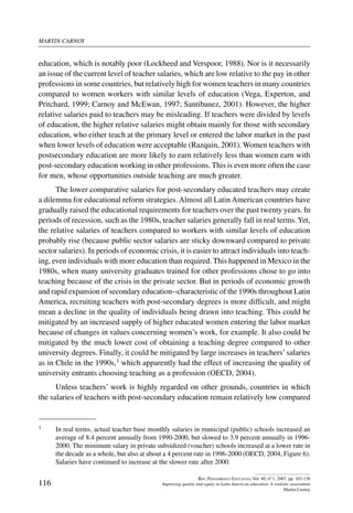martin carnoy
116
Rev. Pensamiento Educativo, Vol. 40, nº 1, 2007. pp. 103-130
Improving quality and equity in Latin American education: A realistic assessment
Martin Carnoy
education, which is notably poor (Lockheed and Verspoor, 1988). Nor is it necessarily
an issue of the current level of teacher salaries, which are low relative to the pay in other
professions in some countries, but relatively high for women teachers in many countries
compared to women workers with similar levels of education (Vega, Experton, and
Pritchard, 1999; Carnoy and McEwan, 1997; Santibanez, 2001). However, the higher
relative salaries paid to teachers may be misleading. If teachers were divided by levels
of education, the higher relative salaries might obtain mainly for those with secondary
education, who either teach at the primary level or entered the labor market in the past
when lower levels of education were acceptable (Razquin, 2001). Women teachers with
postsecondary education are more likely to earn relatively less than women earn with
post-secondary education working in other professions. This is even more often the case
for men, whose opportunities outside teaching are much greater.
The lower comparative salaries for post-secondary educated teachers may create
a dilemma for educational reform strategies. Almost all Latin American countries have
gradually raised the educational requirements for teachers over the past twenty years. In
periods of recession, such as the 1980s, teacher salaries generally fall in real terms.Yet,
the relative salaries of teachers compared to workers with similar levels of education
probably rise (because public sector salaries are sticky downward compared to private
sector salaries). In periods of economic crisis, it is easier to attract individuals into teach-
ing, even individuals with more education than required. This happened in Mexico in the
1980s, when many university graduates trained for other professions chose to go into
teaching because of the crisis in the private sector. But in periods of economic growth
and rapid expansion of secondary education--characteristic of the 1990s throughout Latin
America, recruiting teachers with post-secondary degrees is more difficult, and might
mean a decline in the quality of individuals being drawn into teaching. This could be
mitigated by an increased supply of higher educated women entering the labor market
because of changes in values concerning women’s work, for example. It also could be
mitigated by the much lower cost of obtaining a teaching degree compared to other
university degrees. Finally, it could be mitigated by large increases in teachers’salaries
as in Chile in the 1990s,3 which apparently had the effect of increasing the quality of
university entrants choosing teaching as a profession (OECD, 2004).
Unless teachers’ work is highly regarded on other grounds, countries in which
the salaries of teachers with post-secondary education remain relatively low compared
3	 In real terms, actual teacher base monthly salaries in municipal (public) schools increased an
average of 8.4 percent annually from 1990-2000, but slowed to 3.9 percent annually in 1996-
2000. The minimum salary in private subsidized (voucher) schools increased at a lower rate in
the decade as a whole, but also at about a 4 percent rate in 1996-2000 (OECD, 2004, Figure 6).
Salaries have continued to increase at the slower rate after 2000.
 