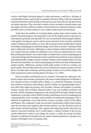 Rev. Pensamiento Educativo, Vol. 40, nº 1, 2007. pp. 103-130
117
Rev. Pensamiento Educativo, Vol. 40, nº 1, 2007. pp. 103-130
Improving quality and equity in Latin American education: A realistic assessment
Martin Carnoy
to those with higher education degrees in other professions, could face a shortage of
well-qualified teachers, particularly in secondary education. Many of the most important
educational reforms in LatinAmerica in the past ten years and in the next decade concern
secondary education. Thus, the relative salaries of post-secondary trained teachers (and
the supply of newly certified secondary school teachers) are important indicators of the
potential success of other reforms to raise student achievement and attainment.
Aside from the problem of recruiting higher quality high school students into
teacher education programs, the main policy issue for the improvement of education in
LatinAmerica generally and especially for socio-economically disadvantaged students,
is the quality of teacher pre-service and in-service education. In two recently completed
studies in Panama and Costa Rica, we were able to measure teacher mathematical content
knowledge and pedagogical content knowledge, and to observe teachers’teaching in third
and seventh grade classrooms.Although we cannot compare student performance in the
two countries because neither has published scores from any international test, Costa
Rican third grade teachers score much higher on mathematics content and pedagogical
content knowledge than Panamanian teachers and their lessons deliver a more profound
and mathematically complex content to students. Primary school student teachers in Costa
Rica also do much better on content and pedagogical content tests than do Panamanian
student teachers. Differences among seventh grade teachers in the two countries are
much smaller. We infer that teacher pre-service education for primary teachers in Costa
Rica is far better than in Panama, and that primary teachers in Costa Rica display this
better preparation in their teaching practice (Carnoy et al., 2007).
Since Costa Rica and Panama are two countries with equal per capita gross do-
mestic product and economic growth rates, the poorer teacher preparation in Panama is
not a function of fewer available dollars. Rather, it is a function of Panama’s devoting
fewer dollars to education and tending to spend its dollars on expanding higher educa-
tion rather than improving primary and secondary. Panama still prepares its primary
teachers mainly with secondary education (plus a one year teaching certificate) and
provides wholly inadequate preparation in the specialized knowledge needed to teach
mathematics in primary school. Both Costa Rica and Panama also do an inadequate job
of preparing their lower secondary school teachers in mathematical pedagogy. This is
reflected in mathematics scores that decline in lower secondary school in Costa Rica
and Panama. The comparative study also provides considerable evidence that teachers
teach the way they were taught by their teachers and the way they learned to teach in
their teacher education programs. This suggests that improving teacher education can
improve classroom teaching, but it would require a radical overhaul of pre-service
teacher education to achieve such change. In essence, a whole new group of teacher
educators would have be brought into the teacher training institutions to produce new
teachers with higher levels of teaching skills.
 