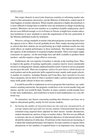 martin carnoy
118
Rev. Pensamiento Educativo, Vol. 40, nº 1, 2007. pp. 103-130
Improving quality and equity in Latin American education: A realistic assessment
Martin Carnoy
One major obstacle in most Latin American countries to reforming teacher edu-
cation is that autonomous universities, not the Ministry of Education, control much of
what happens in teacher education. Where teacher education is highly decentralized, it
is more difficult to change than it would be were one institution in charge of producing
teachers. Ministries can test new teachers as a condition of public employment, and if
the test were difficult enough, as it is in France or Taiwan, it might force teacher educa-
tion institutions to raise standards to meet the requirements of the test, particularly if
the Ministry published results by institution.
However, raising standards in teacher education programs assumes that they have
the capacity to do so. Most, if not all, probably do not. Thus, simply showing universities
or schools that their students are not performing up to high standards usually has only
small effects on student performance in those institutions. The hard part is changing
the capacity of the institutions to respond to higher demands. There exist major supply
constraints on capacity –on the knowledge base and skills available to produce better
teachers– and this requires a huge effort to overcome.
Furthermore, the vast majority of teachers is already in the teaching force. Thus,
to improve the quality of teaching significantly, countries need to invest considerable
resources in changing how already employed teachers teach. Current in-service programs
are not up to this task. There are exceptions, such as Escuela Nueva, which focuses on
rural teachers and on the particular skills required in rural, mainly multi-grade schools.
A number of countries, including Panama and Costa Rica, have invested in Escuela
Nueva programs, but far short of what is needed to make a serious improvement in the
many multi-grade schools in those two countries.
It would be possible to implement in-service programs that transform, say, math-
ematics teaching nationwide, but programs would have to be several months long and
intense, and the cost would be high. Teachers in many countries would actually have
to take more mathematics, and would have to learn to teach mathematics in a very dif-
ferent way.
To summarize, key factors concerning teaching that reformers can focus on to
improve educational quality, mainly for low-income students.
•	 Increasing the number of classroom hours per day and year encountered by an
average student and especially low-income students. Classroom hours have to be
estimated using required hours adjusted for three factors -teacher absenteeism,
student absenteeism, and loss of days to teacher strikes. The first two are difficult
to measure, but are (or should be) important objectives of educational reform. So
should the reduction of strike days. If real hours in the classroom are increasing, it
is likely that student performance will improve. In some countries or regions where
absenteeism or low numbers of required hours is an important issue, increasing
 