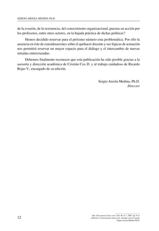 sergio arzola medina Ph.D.
12
Rev. Pensamiento Educativo, Vol. 40, nº 1, 2007. pp. 9-12
Editorial. Construyendo educación: miradas entrecruzadas
Sergio Arzola Medina Ph.D.
de la evasión, de la resistencia, del conocimiento organizacional, puestas en acción por
los profesores, entre otros actores, en la bajada práctica de dichas políticas?
Hemos decidido reservar para el próximo número esta problemática. Por ello la
ausencia en éste de consideraciones sobre el quehacer docente y sus lógicas de actuación
nos permitirá reservar un mayor espacio para el diálogo y el intercambio de nuevas
miradas entrecruzadas.
Debemos finalmente reconocer que esta publicación ha sido posible gracias a la
asesoría y dirección académica de Cristián Cox D. y al trabajo cuidadoso de Ricardo
Rojas V., encargado de su edición.
Sergio Arzola Medina, Ph.D.
Director
 