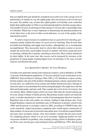 martin carnoy
120
Rev. Pensamiento Educativo, Vol. 40, nº 1, 2007. pp. 103-130
Improving quality and equity in Latin American education: A realistic assessment
Martin Carnoy
that accomplish that goal should be considered successful even if the average level of
performance of students in, say, the eighth grade, does not increase at all over the next
ten years. Put another way, assume that eighth graders in Colombia score somewhat
higher than eighth graders in Chile on an international math test, but that average educa-
tion (number of years of schooling in Chile among 15-24 year olds is much higher than
in Colombia. Which fact is more important in determining the potential productivity
of the labor force or the level of other social indicators, or even of the quality of the
educational system?
To achieve major increases in completion rates at a given level of schooling, gov-
ernments usually redefine the nature of a given level of schooling. They do more than
just build more buildings and supply more teachers, although that, too, is an important
accomplishment. They necessarily need to reform their education systems to accom-
modate the notion that a much higher fraction of students will finish a particular level
of schooling, whether this is primary schooling or university. These reforms should not
be taken lightly. At the same time, their success can be measured by increases in the
proportion of young people reaching higher levels of schooling. A few cases in Latin
America can illustrate this point.
Low Quantity/Low Quality: the Case Honduras
Consider a low performer among LatinAmerican countries, such as Honduras. In 1998,
31 percent of the Honduran population, 15-24 years old had 5 years of education or less
(OREALC, Regional Report, Santiago, Chile, 2001, p. 91). Honduras is a poor country,
but that explains only part of the problem. Honduran primary schools, particularly those
in rural areas, are marked by severe teacher and student absenteeism and a shortage of
classroom space to accommodate first and second grade pupils who might move into the
third and fourth grades and onto sixth. This is partly due to low levels of resources, but
not entirely. Many children begin school two years older than the normal starting age
of seven, clearly a feature of family poverty. But primary teacher salaries are relatively
good, so teacher absenteeism is more a result of mismanagement than low incentives.
Repetition rates in the early grades are extreme, leading to high dropout rates. Even
though Honduras claimed net enrollment rates of 90 percent in primary school in the
1990s and 65 percent in secondary school in 2004, according to UNESCO data, this
seems unrealistic. Improving primary completion rates would require construction of
large numbers of classrooms in rural and some urban areas. It would also required build-
ing many more secondary schools, since most families consider that the main reason
for completing primary school is to go on to secondary. Supplying teachers for new
classrooms should be no problem, since teaching training schools in Honduras gradu-
ate 20 for every one that gets a job teaching (Carnoy and McEwan, 1997). But beyond
 