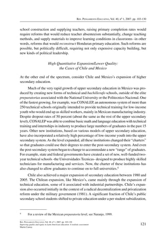 Rev. Pensamiento Educativo, Vol. 40, nº 1, 2007. pp. 103-130
121
Rev. Pensamiento Educativo, Vol. 40, nº 1, 2007. pp. 103-130
Improving quality and equity in Latin American education: A realistic assessment
Martin Carnoy
school construction and supplying teachers, raising primary completion rates would
require reforms that would reduce teacher absenteeism substantially, change teaching
methods, and supply materials to improve learning conditions in classrooms -in other
words, reforms that would reconstruct Honduran primary education. Such reforms are
possible, but politically difficult, requiring not only expensive capacity building, but
new kinds of political leadership.
High Quantitative Expansion/Lower Quality:
the Cases of Chile and Mexico
At the other end of the spectrum, consider Chile and Mexico’s expansion of higher
secondary education.
Much of the very rapid growth of upper secondary education in Mexico was pro-
duced by creating new forms of technical and bachillerafo schools, outside of the elite
preparatorias associated with the National University or the Politecnico Nacional. One
of the fastest growing, for example, was CONALEP, an autonomous system of more than
250 technical schools originally intended to provide technical training for low-income
youth who would end up as skilled workers, mainly in Mexican manufacturing industry.
Despite dropout rates of 50 percent (about the same as the rest of the upper secondary
level), CONALEP was able to combine basic math and language education with technical
training and internships in industry to produce large numbers of graduates in the past 15
years. Other new institutions, based on various models of upper secondary education,
have also incorporated a relatively high percentage of low-income youth into the upper
secondary system.As the level expanded, all these institutions changed their “charters”
so that graduates could use their degrees to enter the post-secondary system. And even
the post-secondary system began to change to accommodate a new “range” of graduates.
For example, state and federal governments have created a set of new, well-funded two-
year technical schools -the Universidades Tecnicas- designed to produce highly skilled
technicians for manufacturing and services. Now, the charter of these institutions has
also changed to allow graduates to continue on to full universities.4
Chile also achieved a major expansion of secondary education between 1980 and
2005. The Chilean expansion, like Mexico’s, came mainly through the expansion of
technical education, some of it associated with industrial partnerships. Chile’s expan-
sion also occurred initially in the context of a radical decentralization and privatization
reform under the military government (1981). A significant fraction of Chile’s public
secondary school students shifted to private education under a per student subsidization,
4	 For a review of the Mexican preparatoria level, see Naranjo, 1999.
 