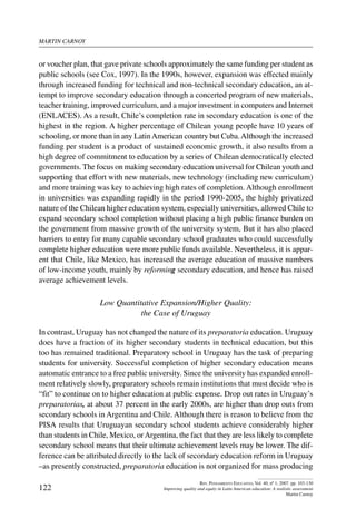 martin carnoy
122
Rev. Pensamiento Educativo, Vol. 40, nº 1, 2007. pp. 103-130
Improving quality and equity in Latin American education: A realistic assessment
Martin Carnoy
or voucher plan, that gave private schools approximately the same funding per student as
public schools (see Cox, 1997). In the 1990s, however, expansion was effected mainly
through increased funding for technical and non-technical secondary education, an at-
tempt to improve secondary education through a concerted program of new materials,
teacher training, improved curriculum, and a major investment in computers and Internet
(ENLACES). As a result, Chile’s completion rate in secondary education is one of the
highest in the region. A higher percentage of Chilean young people have 10 years of
schooling, or more than in any LatinAmerican country but Cuba.Although the increased
funding per student is a product of sustained economic growth, it also results from a
high degree of commitment to education by a series of Chilean democratically elected
governments. The focus on making secondary education universal for Chilean youth and
supporting that effort with new materials, new technology (including new curriculum)
and more training was key to achieving high rates of completion. Although enrollment
in universities was expanding rapidly in the period 1990-2005, the highly privatized
nature of the Chilean higher education system, especially universities, allowed Chile to
expand secondary school completion without placing a high public finance burden on
the government from massive growth of the university system, But it has also placed
barriers to entry for many capable secondary school graduates who could successfully
complete higher education were more public funds available. Nevertheless, it is appar-
ent that Chile, like Mexico, has increased the average education of massive numbers
of low-income youth, mainly by reforming secondary education, and hence has raised
average achievement levels.
Low Quantitative Expansion/Higher Quality:
the Case of Uruguay
In contrast, Uruguay has not changed the nature of its preparatoria education. Uruguay
does have a fraction of its higher secondary students in technical education, but this
too has remained traditional. Preparatory school in Uruguay has the task of preparing
students for university. Successful completion of higher secondary education means
automatic entrance to a free public university. Since the university has expanded enroll-
ment relatively slowly, preparatory schools remain institutions that must decide who is
“fit” to continue on to higher education at public expense. Drop out rates in Uruguay’s
preparatorias, at about 37 percent in the early 2000s, are higher than drop outs from
secondary schools in Argentina and Chile. Although there is reason to believe from the
PISA results that Uruguayan secondary school students achieve considerably higher
than students in Chile, Mexico, orArgentina, the fact that they are less likely to complete
secondary school means that their ultimate achievement levels may be lower. The dif-
ference can be attributed directly to the lack of secondary education reform in Uruguay
–as presently constructed, preparatoria education is not organized for mass producing
 
