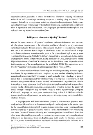 Rev. Pensamiento Educativo, Vol. 40, nº 1, 2007. pp. 103-130
123
Rev. Pensamiento Educativo, Vol. 40, nº 1, 2007. pp. 103-130
Improving quality and equity in Latin American education: A realistic assessment
Martin Carnoy
secondary school graduates; it retains its traditional charter of selecting students for
universities, and even though university places are expanding, they are limited. This
suggests that reform is a necessary part of any educational expansion and that the suc-
cess of reforms can be measured by their ability to increase enrollment and completion
rates in a particular level of education. The Uruguayan government has recognized this
axiom is moving toward preparatoria reform.
Is Higher Attainment a “Quality” Reform?
One of the most common critiques of enrollment and completion rates as a measure
of educational improvement is the claim that quality of education in, say, secondary
school automatically declines as these rates increase.Yet, there is considerable evidence
that this is not the case. For example, in the United States, the massification of high
school completion and an enormous increase in the proportion of high school seniors
who take the Scholastic Aptitude Test (SAT) has not led to a significant decline in the
average scores on this test (Rothstein, 1998). Similarly, in Chile, average scores on the
high school version of the SIMCE test have not declined in the 1990s despite increases
in the proportion of the age cohort taking the test (Bellei, 2001). The same seems to be
true for Argentina’s testing results at the secondary level (Cosse, 2001).
One reason that achievement scores may not decline significantly even as a higher
fraction of the age cohort enters and completes a given level of schooling is that the
educational system is probably organized to reach particular goals (standards or quotas)
rather than to increase productivity spontaneously or in response to incentives. In that
sense of being quota driven, schools are not “entrepreneurial” organizations. This is
frustrating to many reformers, but if understood, the goal (standard) orientation of the
system can be effective in producing a similar quality of output even as the quality of
inputs changes. The system may have to be forced to do this by reforming it (compare
Chile with Uruguay), but once given its new marching orders, it is likely to maintain
average academic achievement even as the average socio-economic background of the
students declines.
A major problem with most educational systems is that educators prefer to track
students into different levels so that educational goals can be adjusted to the human capi-
tal the student brings to the school. It seems to make sense that some young people are
not that interested or good at academic work so should be shunted into less demanding
and more “practical” courses of study. Yet, recent experience in the United States has
shown that it is possible to teach algebra to lower socio-economic background students
if teachers are determined to do so. Eighth grade math results for Hispanic students
in Texas, where academic standards have been raised for lower income students, are a
 