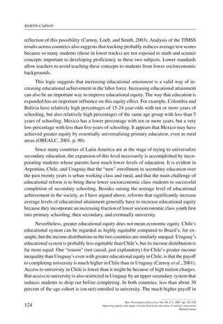 martin carnoy
124
Rev. Pensamiento Educativo, Vol. 40, nº 1, 2007. pp. 103-130
Improving quality and equity in Latin American education: A realistic assessment
Martin Carnoy
reflection of this possibility (Carnoy, Loeb, and Smith, 2003). Analysis of the TIMSS
results across countries also suggests that tracking probably reduces average test scores
because so many students (those in lower tracks) are not exposed to math and science
concepts important to developing proficiency in these two subjects. Lower standards
allow teachers to avoid teaching these concepts to students from lower socioeconomic
backgrounds.
This logic suggests that increasing educational attainment is a valid way of in-
creasing educational achievement in the labor force. Increasing educational attainment
can also be an important way to improve educational equity. The way that education is
expanded has an important influence on this equity effect. For example, Colombia and
Bolivia have relatively high percentages of 15-24 year-olds with ten or more years of
schooling, but also relatively high percentages of the same age group with less than 5
years of schooling. Mexico has a lower percentage with ten or more years, but a very
low percentage with less than five years of schooling. It appears that Mexico may have
achieved greater equity by essentially universalizing primary education, even in rural
areas (OREALC, 2001, p. 90).
Since many countries of Latin America are at the stage of trying to universalize
secondary education, the expansion of this level necessarily is accomplished by incor-
porating students whose parents have much lower levels of education. It is evident in
Argentina, Chile, and Uruguay that the “new” enrollment in secondary education over
the past twenty years is urban working class and rural, and that the main challenge of
educational reform is to bring these lower socioeconomic class students to successful
completion of secondary schooling. Besides raising the average level of educational
achievement in the society, as I have argued above, reforms that significantly increase
average levels of educational attainment generally have to increase educational equity
because they incorporate an increasing fraction of lower socioeconomic class youth first
into primary schooling, then secondary, and eventually university.
Nevertheless, greater educational equity does not mean economic equity. Chile’s
educational system can be regarded as highly equitable compared to Brazil’s, for ex-
ample, but the income distributions in the two countries are similarly unequal. Uruguay’s
educational system is probably less equitable than Chile’s, but its income distribution is
far more equal. One “reason” (not causal, just explanatory) for Chile’s greater income
inequality than Uruguay’s even with greater educational equity in Chile, is that the payoff
to completing university is much higher in Chile than in Uruguay (Carnoy et al., 2001).
Access to university in Chile is lower than it might be because of high tuition charges.
But access to university is also restricted in Uruguay by an upper secondary system that
induces students to drop out before completing. In both countries, less than about 30
percent of the age cohort is (on net) enrolled in university. The much higher payoff in
 