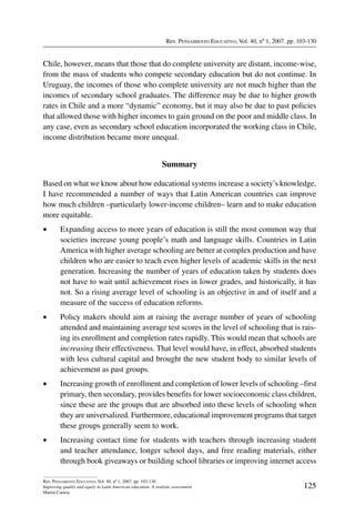 Rev. Pensamiento Educativo, Vol. 40, nº 1, 2007. pp. 103-130
125
Rev. Pensamiento Educativo, Vol. 40, nº 1, 2007. pp. 103-130
Improving quality and equity in Latin American education: A realistic assessment
Martin Carnoy
Chile, however, means that those that do complete university are distant, income-wise,
from the mass of students who compete secondary education but do not continue. In
Uruguay, the incomes of those who complete university are not much higher than the
incomes of secondary school graduates. The difference may be due to higher growth
rates in Chile and a more “dynamic” economy, but it may also be due to past policies
that allowed those with higher incomes to gain ground on the poor and middle class. In
any case, even as secondary school education incorporated the working class in Chile,
income distribution became more unequal.
Summary
Based on what we know about how educational systems increase a society’s knowledge,
I have recommended a number of ways that Latin American countries can improve
how much children –particularly lower-income children– learn and to make education
more equitable.
•	 Expanding access to more years of education is still the most common way that
societies increase young people’s math and language skills. Countries in Latin
America with higher average schooling are better at complex production and have
children who are easier to teach even higher levels of academic skills in the next
generation. Increasing the number of years of education taken by students does
not have to wait until achievement rises in lower grades, and historically, it has
not. So a rising average level of schooling is an objective in and of itself and a
measure of the success of education reforms.
•	 Policy makers should aim at raising the average number of years of schooling
attended and maintaining average test scores in the level of schooling that is rais-
ing its enrollment and completion rates rapidly. This would mean that schools are
increasing their effectiveness. That level would have, in effect, absorbed students
with less cultural capital and brought the new student body to similar levels of
achievement as past groups.
•	 Increasing growth of enrollment and completion of lower levels of schooling –first
primary, then secondary, provides benefits for lower socioeconomic class children,
since these are the groups that are absorbed into these levels of schooling when
they are universalized. Furthermore, educational improvement programs that target
these groups generally seem to work.
•	 Increasing contact time for students with teachers through increasing student
and teacher attendance, longer school days, and free reading materials, either
through book giveaways or building school libraries or improving internet access
 
