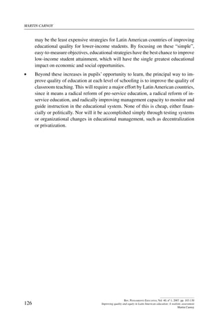 martin carnoy
126
Rev. Pensamiento Educativo, Vol. 40, nº 1, 2007. pp. 103-130
Improving quality and equity in Latin American education: A realistic assessment
Martin Carnoy
may be the least expensive strategies for Latin American countries of improving
educational quality for lower-income students. By focusing on these “simple”,
easy-to-measure objectives, educational strategies have the best chance to improve
low-income student attainment, which will have the single greatest educational
impact on economic and social opportunities.
•	 Beyond these increases in pupils’ opportunity to learn, the principal way to im-
prove quality of education at each level of schooling is to improve the quality of
classroom teaching. This will require a major effort by Latin American countries,
since it means a radical reform of pre-service education, a radical reform of in-
service education, and radically improving management capacity to monitor and
guide instruction in the educational system. None of this is cheap, either finan-
cially or politically. Nor will it be accomplished simply through testing systems
or organizational changes in educational management, such as decentralization
or privatization.
 