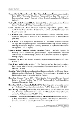 martin carnoy
128
Rev. Pensamiento Educativo, Vol. 40, nº 1, 2007. pp. 103-130
Improving quality and equity in Latin American education: A realistic assessment
Martin Carnoy
Carnoy, Martin; Thomas Luschei; Jeffery Marshall; Bernardo Naranjo andAlejandra
Sorto (2007). “Comparing Education in Panama and Costa Rica: What Lessons for
Educational Improvement”. University of Pennsylvania, Graduate School of Education
(mimeo).
Castro, Claudio de Moura and Martin Carnoy (1998). La reforma educativa en América
Latina. Washington, DC: Inter-American Development Bank.
Cosse, Gustavo (2001). Gasto educativo, eficiencia, y equidad en Argentina, 1990-
1999. Buenos Aires: Ministerio de Educación y Cultura, Unidad de Investigaciones
Educativas (mimeo).
Cox, Cristián (1997). La reforma de la educación chilena: Contexto, contenidos, imple-
mentación. Programa de Promoción de la Reforma Educativa en América Latina
(PREAL).
Cox, Cristián (2001). Las políticas educacionales de Chile en las últimas dos décadas
del Siglo XX: Compromiso público e instrumentos de Estado y mercado. Santiago:
Ministry of Education. Proyecto Alcance y Resultados de las Reforrnas Educativas
en Argentina, Chile y Uruguay.
Filgueira, Carlos y Enrique Martínez Larrechea (2001). La Reforma Educativa en
Uruguay: Desafíos y tendencias. Capítulo de síntesis. Uruguay, Montevideo, Ministerio
de Educación. ProyectoAlcance y Resultados de las Reformas Educativas enArgentina,
Chile y Uruguay.
Education For All (2005). Global Monitoring Report-The Quality Imperative. Paris:
UNESCO.
Finn, Jeremy and Charles Achilles (1999). Tennessee’s Class Size Study: findings,
Implications, Misconceptions. Educational Evaluation and Policy Analysis, 21, 2
(Summer): 97-110.
González, Pablo (2001). Estructura Institucional, Recursos, y Gestión en el Sistema Escolar
Chileno. Santiago: Ministerio de Educación. Proyecto Alcance y Resultados de las
Reformas Educativas en Argentina, Chile y Uruguay.
Hanushek, E.A. and V. Lavy (1994). “School Quality, Achievement Bias, and Dropout
Behavior in Egypt”. Working Paper Nº 107. Washington D.C.: World Bank Living
Standards Measurement Study.
Hanushek, Eric A. and Dennis D. Kimko (2000). “Schooling, labor force quality, and the
growth of nations”. American Economic Review 90, Nº 5 (December): 1184-1208.
Hsieh, Chang-Tai and Miguel Urquiola (2006). The Effects of Generalized School Choice
on Achievement and Stratification: Evidence from Chile’s School Voucher Program.
Journal of Public Economics, 90, 1477-1503.
Laboratorio Latinoamericano de Evaluación de la Calidad de la Educación (LLECE).
(1998). Primer Estudio Internacional Comparativo sobre Lenguaje, Matemática y
Factores Asociados en Tercero y Cuarto Grado. Santiago: UNESCO.
 