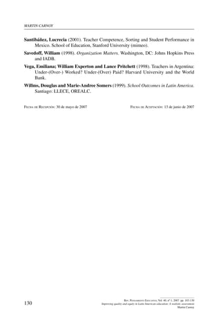 martin carnoy
130
Rev. Pensamiento Educativo, Vol. 40, nº 1, 2007. pp. 103-130
Improving quality and equity in Latin American education: A realistic assessment
Martin Carnoy
Santibáñez, Lucrecia (2001). Teacher Competence, Sorting and Student Performance in
Mexico. School of Education, Stanford University (mimeo).
Savedoff, William (1998). Organization Matters. Washington, DC: Johns Hopkins Press
and IADB.
Vega, Emiliana; William Experton and Lance Pritchett (1998). Teachers in Argentina:
Under-(Over-) Worked? Under-(Over) Paid? Harvard University and the World
Bank.
Willms, Douglas and Marie-Andree Somers (1999). School Outcomes in Latin America.
Santiago: LLECE, OREALC.
Fecha de Recepción: 30 de mayo de 2007	 Fecha de Aceptación: 13 de junio de 2007
 