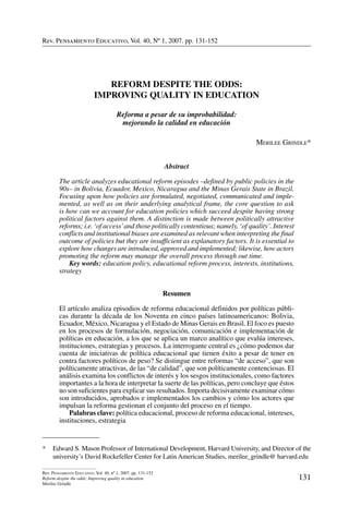 Rev. Pensamiento Educativo, Vol. 40, nº 1, 2007. pp. 131-152
131
Rev. Pensamiento Educativo, Vol. 40, nº 1, 2007. pp. 131-152
Reform despite the odds: Improving quality in education
Merilee Grindle
Rev. Pensamiento Educativo, Vol. 40, Nº 1, 2007. pp. 131-152
*	 Edward S. Mason Professor of International Development, Harvard University, and Director of the
university’s David Rockefeller Center for Latin American Studies, merilee_grindle@ harvard.edu
REFORM DESPITE THE ODDS:
IMPROVING QUALITY IN EDUCATION
Reforma a pesar de su improbabilidad:
mejorando la calidad en educación
Merilee Grindle*
Abstract
The article analyzes educational reform episodes –defined by public policies in the
90s– in Bolivia, Ecuador, Mexico, Nicaragua and the Minas Gerais State in Brazil.
Focusing upon how policies are formulated, negotiated, communicated and imple-
mented, as well as on their underlying analytical frame, the core question to ask
is how can we account for education policies which succeed despite having strong
political factors against them. A distinction is made between politically attractive
reforms; i.e. ‘of access’and those politically contentious; namely, ‘of quality’. Interest
conflicts and institutional biases are examined as relevant when interpreting the final
outcome of policies but they are insufficient as explanatory factors. It is essential to
explore how changes are introduced, approved and implemented; likewise, how actors
promoting the reform may manage the overall process through out time.
	 Key words: education policy, educational reform process, interests, institutions,
strategy
Resumen
El artículo analiza episodios de reforma educacional definidos por políticas públi-
cas durante la década de los Noventa en cinco países latinoamericanos: Bolivia,
Ecuador, México, Nicaragua y el Estado de Minas Gerais en Brasil. El foco es puesto
en los procesos de formulación, negociación, comunicación e implementación de
políticas en educación, a los que se aplica un marco analítico que evalúa intereses,
instituciones, estrategias y procesos. La interrogante central es ¿cómo podemos dar
cuenta de iniciativas de política educacional que tienen éxito a pesar de tener en
contra factores políticos de peso? Se distingue entre reformas “de acceso”, que son
políticamente atractivas, de las “de calidad”, que son políticamente contenciosas. El
análisis examina los conflictos de interés y los sesgos institucionales, como factores
importantes a la hora de interpretar la suerte de las políticas, pero concluye que éstos
no son suficientes para explicar sus resultados. Importa decisivamente examinar cómo
son introducidos, aprobados e implementados los cambios y cómo los actores que
impulsan la reforma gestionan el conjunto del proceso en el tiempo.
	 Palabras clave: política educacional, proceso de reforma educacional, intereses,
instituciones, estrategia
 