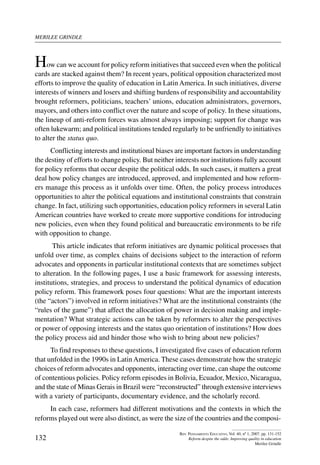merilee grindle
132
Rev. Pensamiento Educativo, Vol. 40, nº 1, 2007. pp. 131-152
Reform despite the odds: Improving quality in education
Merilee Grindle
How can we account for policy reform initiatives that succeed even when the political
cards are stacked against them? In recent years, political opposition characterized most
efforts to improve the quality of education in Latin America. In such initiatives, diverse
interests of winners and losers and shifting burdens of responsibility and accountability
brought reformers, politicians, teachers’ unions, education administrators, governors,
mayors, and others into conflict over the nature and scope of policy. In these situations,
the lineup of anti-reform forces was almost always imposing; support for change was
often lukewarm; and political institutions tended regularly to be unfriendly to initiatives
to alter the status quo.
Conflicting interests and institutional biases are important factors in understanding
the destiny of efforts to change policy. But neither interests nor institutions fully account
for policy reforms that occur despite the political odds. In such cases, it matters a great
deal how policy changes are introduced, approved, and implemented and how reform-
ers manage this process as it unfolds over time. Often, the policy process introduces
opportunities to alter the political equations and institutional constraints that constrain
change. In fact, utilizing such opportunities, education policy reformers in several Latin
American countries have worked to create more supportive conditions for introducing
new policies, even when they found political and bureaucratic environments to be rife
with opposition to change.
This article indicates that reform initiatives are dynamic political processes that
unfold over time, as complex chains of decisions subject to the interaction of reform
advocates and opponents in particular institutional contexts that are sometimes subject
to alteration. In the following pages, I use a basic framework for assessing interests,
institutions, strategies, and process to understand the political dynamics of education
policy reform. This framework poses four questions: What are the important interests
(the “actors”) involved in reform initiatives? What are the institutional constraints (the
“rules of the game”) that affect the allocation of power in decision making and imple-
mentation? What strategic actions can be taken by reformers to alter the perspectives
or power of opposing interests and the status quo orientation of institutions? How does
the policy process aid and hinder those who wish to bring about new policies?
To find responses to these questions, I investigated five cases of education reform
that unfolded in the 1990s in LatinAmerica. These cases demonstrate how the strategic
choices of reform advocates and opponents, interacting over time, can shape the outcome
of contentious policies. Policy reform episodes in Bolivia, Ecuador, Mexico, Nicaragua,
and the state of Minas Gerais in Brazil were “reconstructed” through extensive interviews
with a variety of participants, documentary evidence, and the scholarly record.
In each case, reformers had different motivations and the contexts in which the
reforms played out were also distinct, as were the size of the countries and the composi-
 
