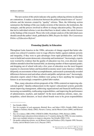 merilee grindle
134
Rev. Pensamiento Educativo, Vol. 40, nº 1, 2007. pp. 131-152
Reform despite the odds: Improving quality in education
Merilee Grindle
The next section of this article indicates why quality-enhancing reforms in education
are contentious. It makes a distinction between the political attractiveness of “access”
reforms and the tensions created by “quality” reforms. Then, the following section
summarizes the findings of the case studies in terms of the interests, the institutions, the
strategies, and the process involved in efforts to change education policy. The process
that led to individual reforms is not described here in detail; rather, the article focuses
on the findings of the research. Those who wish a deeper analysis of the individual cases
should consult the author’s book, published in 2004, Despite the Odds: The Contentious
Politics of Education Reform2.
Promoting Quality in Education
Throughout Latin America in the 1990s, advocates of change argued that better edu-
cation was critical if countries were to wage effective battles against endemic poverty
and inequality, if they were to gain advantages from rapid globalization, and if they
were to build and sustain democratic citizenship and institutions3. Increasingly, experts
were worried by evidence that the quality of education was low, even abysmal: many
children attended school but learned little; an alarming number of them repeated grades;
and dropping out of school with only a few years of education was the most frequent
response to classroom failure and household economic need. Latin America’s children
did poorly on assessments of their accomplishments, and research systematically revealed
differences between rural and urban schools and public and private ones4. Increasingly,
education experts asked if these children were going to have anything but marginal
futures in an increasingly competitive global labor market.
Thus, many education reform proposals of the 1990s centered on improving edu-
cational quality5. Quality-enhancement in the region’s educational systems generally
meant improving management, addressing organizational and financial inefficiencies,
increasing accountability, reallocating responsibilities, and improving the performance
of administrators, teachers, and students6. In the most ambitious reforms, states, mu-
nicipalities, school directors, or local school boards were to be given responsibilities
2	 See Grindle (2004).
3	 See, for examples of such arguments, Birdsall, Ross, and Sabot (1995); Grindle (2000) (Social
Agenda in Tulchin); Hardy (2002); Navarro, Carnoy, and de Moura Castro (2000); and Reimers
(2000).
4	 See, for evidence, IDB (1998); UNESCO (2000); World Bank (1998); Reimers (2000).
5	 I identified major education reform initiatives in 17 countries during the 1990s. In some countries,
there were multiple initiatives to improve education. See Grindle (2004: 9-10).
6	 On quality-enhancing reforms, see de Moura Castro and Verdisco (202); Gajardo 1999; Navarro,
Carnoy, and de Moura Castro (n.d.); Puryear (1997).
 