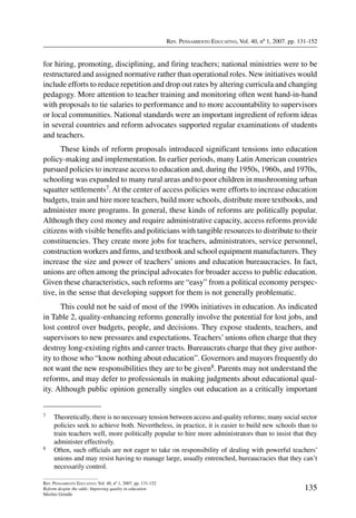 Rev. Pensamiento Educativo, Vol. 40, nº 1, 2007. pp. 131-152
135
Rev. Pensamiento Educativo, Vol. 40, nº 1, 2007. pp. 131-152
Reform despite the odds: Improving quality in education
Merilee Grindle
for hiring, promoting, disciplining, and firing teachers; national ministries were to be
restructured and assigned normative rather than operational roles. New initiatives would
include efforts to reduce repetition and drop out rates by altering curricula and changing
pedagogy. More attention to teacher training and monitoring often went hand-in-hand
with proposals to tie salaries to performance and to more accountability to supervisors
or local communities. National standards were an important ingredient of reform ideas
in several countries and reform advocates supported regular examinations of students
and teachers.
These kinds of reform proposals introduced significant tensions into education
policy-making and implementation. In earlier periods, many Latin American countries
pursued policies to increase access to education and, during the 1950s, 1960s, and 1970s,
schooling was expanded to many rural areas and to poor children in mushrooming urban
squatter settlements7.At the center of access policies were efforts to increase education
budgets, train and hire more teachers, build more schools, distribute more textbooks, and
administer more programs. In general, these kinds of reforms are politically popular.
Although they cost money and require administrative capacity, access reforms provide
citizens with visible benefits and politicians with tangible resources to distribute to their
constituencies. They create more jobs for teachers, administrators, service personnel,
construction workers and firms, and textbook and school equipment manufacturers. They
increase the size and power of teachers’ unions and education bureaucracies. In fact,
unions are often among the principal advocates for broader access to public education.
Given these characteristics, such reforms are “easy” from a political economy perspec-
tive, in the sense that developing support for them is not generally problematic.
This could not be said of most of the 1990s initiatives in education. As indicated
in Table 2, quality-enhancing reforms generally involve the potential for lost jobs, and
lost control over budgets, people, and decisions. They expose students, teachers, and
supervisors to new pressures and expectations. Teachers’ unions often charge that they
destroy long-existing rights and career tracts. Bureaucrats charge that they give author-
ity to those who “know nothing about education”. Governors and mayors frequently do
not want the new responsibilities they are to be given8. Parents may not understand the
reforms, and may defer to professionals in making judgments about educational qual-
ity. Although public opinion generally singles out education as a critically important
7	 Theoretically, there is no necessary tension between access and quality reforms; many social sector
policies seek to achieve both. Nevertheless, in practice, it is easier to build new schools than to
train teachers well, more politically popular to hire more administrators than to insist that they
administer effectively.
8	 Often, such officials are not eager to take on responsibility of dealing with powerful teachers’
unions and may resist having to manage large, usually entrenched, bureaucracies that they can’t
necessarily control.
 