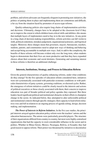 merilee grindle
136
Rev. Pensamiento Educativo, Vol. 40, nº 1, 2007. pp. 131-152
Reform despite the odds: Improving quality in education
Merilee Grindle
problem, and reform advocates are frequently eloquent in promoting new initiatives, the
politics of putting them in place and implementing them are contentious and difficult,
a far cry from the situation faced by promoters of access-type reforms.
Quality-enhancing policies also require long chains of implementation activities
and decisions. Ultimately, changes have to be adopted at the classroom level if they
are to improve the extent to which children learn critical skills and abilities; this means
that multiple layers of implementers need to buy in to the new initiatives. At any point
in a long chain of decision-making responsibilities, reform activities can fall victim to
sloth, political contention, mistaken judgement, organizational jealousies, and logistical
tangles. Moreover, these changes mean that governors, mayors, bureaucrats, teachers,
students, parents, and communities need to adopt new ways of thinking and behaving
and accept being accountable in multiple new ways. And, to add to the complexity, the
benefits of these reforms will become evident only over the long term, when students
begin to demonstrate that their lives are more productive and that they have expanded
choices about their economic and social destinies. Generating and sustaining interest
in these reforms is therefore an additional challenge.
Interests, Institutions, Strategy, and Process in Education Reform
Given the general characteristics of quality enhancing reforms, under what conditions
do they emerge? In the five episodes of education reform considered here, initiatives
were not systematically associated with particular economic conditions or with parti-
cular characteristics of party systems, governing coalitions, or electoral cycles. Rather,
the emergence of reform initiatives could be clearly traced to the interests and actions
of political executives or those closely associated with them; their concern to improve
education was part of broader political and policy agendas they espoused. But these
leaders faced significant political and institutional obstacles in their efforts to champion
change in the sector. As indicated below, they attempted to alter unfavorable political
and institutional contexts through specific strategies; their capacity to lead reform initia-
tives rose and fell in relation to an ongoing process of agenda setting, design, decision
making, and implementation.
The Power of Interests in Reform Initiatives. In the five case studies, the princi-
pal interests arrayed against education policy reform were the teachers’ unions and the
education bureaucracies. The unions were particularly powerful players. The structure
of their organizations differed from country to country, but most were highly centralized
organizations that had the capacity to exert considerable influence in the sector and in
politics. Whether in Minas Gerais, Mexico, Nicaragua, Bolivia, or Ecuador, they had
good reason to oppose reform. Their power was threatened by initiatives to decentralize
 