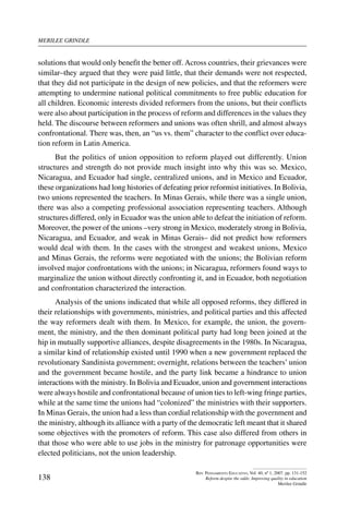 merilee grindle
138
Rev. Pensamiento Educativo, Vol. 40, nº 1, 2007. pp. 131-152
Reform despite the odds: Improving quality in education
Merilee Grindle
solutions that would only benefit the better off. Across countries, their grievances were
similar–they argued that they were paid little, that their demands were not respected,
that they did not participate in the design of new policies, and that the reformers were
attempting to undermine national political commitments to free public education for
all children. Economic interests divided reformers from the unions, but their conflicts
were also about participation in the process of reform and differences in the values they
held. The discourse between reformers and unions was often shrill, and almost always
confrontational. There was, then, an “us vs. them” character to the conflict over educa-
tion reform in Latin America.
But the politics of union opposition to reform played out differently. Union
structures and strength do not provide much insight into why this was so. Mexico,
Nicaragua, and Ecuador had single, centralized unions, and in Mexico and Ecuador,
these organizations had long histories of defeating prior reformist initiatives. In Bolivia,
two unions represented the teachers. In Minas Gerais, while there was a single union,
there was also a competing professional association representing teachers. Although
structures differed, only in Ecuador was the union able to defeat the initiation of reform.
Moreover, the power of the unions –very strong in Mexico, moderately strong in Bolivia,
Nicaragua, and Ecuador, and weak in Minas Gerais– did not predict how reformers
would deal with them. In the cases with the strongest and weakest unions, Mexico
and Minas Gerais, the reforms were negotiated with the unions; the Bolivian reform
involved major confrontations with the unions; in Nicaragua, reformers found ways to
marginalize the union without directly confronting it, and in Ecuador, both negotiation
and confrontation characterized the interaction.
Analysis of the unions indicated that while all opposed reforms, they differed in
their relationships with governments, ministries, and political parties and this affected
the way reformers dealt with them. In Mexico, for example, the union, the govern-
ment, the ministry, and the then dominant political party had long been joined at the
hip in mutually supportive alliances, despite disagreements in the 1980s. In Nicaragua,
a similar kind of relationship existed until 1990 when a new government replaced the
revolutionary Sandinista government; overnight, relations between the teachers’ union
and the government became hostile, and the party link became a hindrance to union
interactions with the ministry. In Bolivia and Ecuador, union and government interactions
were always hostile and confrontational because of union ties to left-wing fringe parties,
while at the same time the unions had “colonized” the ministries with their supporters.
In Minas Gerais, the union had a less than cordial relationship with the government and
the ministry, although its alliance with a party of the democratic left meant that it shared
some objectives with the promoters of reform. This case also differed from others in
that those who were able to use jobs in the ministry for patronage opportunities were
elected politicians, not the union leadership.
 