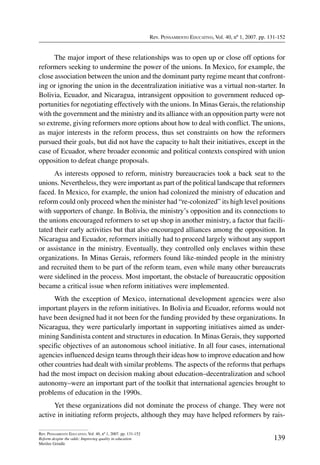 Rev. Pensamiento Educativo, Vol. 40, nº 1, 2007. pp. 131-152
139
Rev. Pensamiento Educativo, Vol. 40, nº 1, 2007. pp. 131-152
Reform despite the odds: Improving quality in education
Merilee Grindle
The major import of these relationships was to open up or close off options for
reformers seeking to undermine the power of the unions. In Mexico, for example, the
close association between the union and the dominant party regime meant that confront-
ing or ignoring the union in the decentralization initiative was a virtual non-starter. In
Bolivia, Ecuador, and Nicaragua, intransigent opposition to government reduced op-
portunities for negotiating effectively with the unions. In Minas Gerais, the relationship
with the government and the ministry and its alliance with an opposition party were not
so extreme, giving reformers more options about how to deal with conflict. The unions,
as major interests in the reform process, thus set constraints on how the reformers
pursued their goals, but did not have the capacity to halt their initiatives, except in the
case of Ecuador, where broader economic and political contexts conspired with union
opposition to defeat change proposals.
As interests opposed to reform, ministry bureaucracies took a back seat to the
unions. Nevertheless, they were important as part of the political landscape that reformers
faced. In Mexico, for example, the union had colonized the ministry of education and
reform could only proceed when the minister had “re-colonized” its high level positions
with supporters of change. In Bolivia, the ministry’s opposition and its connections to
the unions encouraged reformers to set up shop in another ministry, a factor that facili-
tated their early activities but that also encouraged alliances among the opposition. In
Nicaragua and Ecuador, reformers initially had to proceed largely without any support
or assistance in the ministry. Eventually, they controlled only enclaves within these
organizations. In Minas Gerais, reformers found like-minded people in the ministry
and recruited them to be part of the reform team, even while many other bureaucrats
were sidelined in the process. Most important, the obstacle of bureaucratic opposition
became a critical issue when reform initiatives were implemented.
With the exception of Mexico, international development agencies were also
important players in the reform initiatives. In Bolivia and Ecuador, reforms would not
have been designed had it not been for the funding provided by these organizations. In
Nicaragua, they were particularly important in supporting initiatives aimed as under-
mining Sandinista content and structures in education. In Minas Gerais, they supported
specific objectives of an autonomous school initiative. In all four cases, international
agencies influenced design teams through their ideas how to improve education and how
other countries had dealt with similar problems. The aspects of the reforms that perhaps
had the most impact on decision making about education–decentralization and school
autonomy–were an important part of the toolkit that international agencies brought to
problems of education in the 1990s.
Yet these organizations did not dominate the process of change. They were not
active in initiating reform projects, although they may have helped reformers by rais-
 