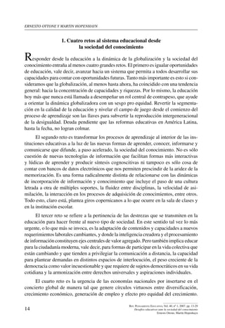 ernesto ottone y martin hopenhayn
14
Rev. Pensamiento Educativo, Vol. 40, nº 1, 2007. pp. 13-29
Desafíos educativos ante la sociedad del conocimiento
Ernesto Ottone, Martín Hopenhayn
1. Cuatro retos al sistema educacional desde
la sociedad del conocimiento
Responder desde la educación a la dinámica de la globalización y la sociedad del
conocimiento entraña al menos cuatro grandes retos. El primero es igualar oportunidades
de educación, vale decir, avanzar hacia un sistema que permita a todos desarrollar sus
capacidades para contar con oportunidades futuras. Tanto más importante es esto si con-
sideramos que la globalización, al menos hasta ahora, ha coincidido con una tendencia
general: hacia la concentración de capacidades y riquezas. Por lo mismo, la educación
hoy más que nunca está llamada a desempeñar un rol central de contrapeso, que ayude
a orientar la dinámica globalizadora con un sesgo pro equidad. Revertir la segmenta-
ción en la calidad de la educación y nivelar el campo de juego desde el comienzo del
proceso de aprendizaje son las llaves para subvertir la reproducción intergeneracional
de la desigualdad. Deuda pendiente que las reformas educativas en América Latina,
hasta la fecha, no logran colmar.
El segundo reto es transformar los procesos de aprendizaje al interior de las ins-
tituciones educativas a la luz de las nuevas formas de aprender, conocer, informarse y
comunicarse que difunde, a paso acelerado, la sociedad del conocimiento. No es sólo
cuestión de nuevas tecnologías de información que facilitan formas más interactivas
y lúdicas de aprender y producir síntesis cognoscitivas ni tampoco es sólo cosa de
contar con bancos de datos electrónicos que nos permiten prescindir de la aridez de la
memorización. Es una forma radicalmente distinta de relacionarse con las dinámicas
de incorporación de información y conocimiento que incluye el paso de una cultura
letrada a otra de múltiples soportes, la fluidez entre disciplinas, la velocidad de asi-
milación, la interacción en los procesos de adquisición de conocimientos, entre otros.
Todo esto, claro está, plantea giros copernicanos a lo que ocurre en la sala de clases y
en la institución escolar.
El tercer reto se refiere a la pertinencia de las destrezas que se transmiten en la
educación para hacer frente al nuevo tipo de sociedad. En este sentido tal vez lo más
urgente, o lo que más se invoca, es la adaptación de contenidos y capacidades a nuevos
requerimientos laborales cambiantes, y donde la inteligencia creadora y el procesamiento
de información constituyen ejes centrales de valor agregado. Pero también implica educar
para la ciudadanía moderna, vale decir, para formas de participar en la vida colectiva que
están cambiando y que tienden a privilegiar la comunicación a distancia, la capacidad
para plantear demandas en distintos espacios de interlocución, el peso creciente de la
democracia como valor incuestionable y que requiere de sujetos democráticos en su vida
cotidiana y la armonización entre derechos universales y aspiraciones individuales.
El cuarto reto es la urgencia de las economías nacionales por insertarse en el
concierto global de manera tal que genere círculos virtuosos entre diversificación,
crecimiento económico, generación de empleo y efecto pro equidad del crecimiento.
 