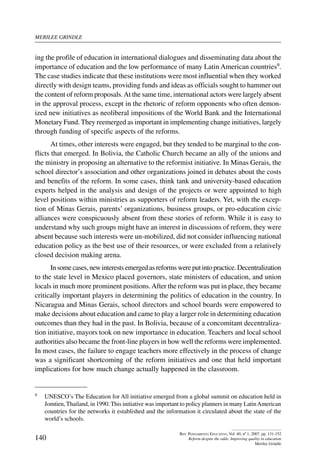 merilee grindle
140
Rev. Pensamiento Educativo, Vol. 40, nº 1, 2007. pp. 131-152
Reform despite the odds: Improving quality in education
Merilee Grindle
ing the profile of education in international dialogues and disseminating data about the
importance of education and the low performance of many Latin American countries9.
The case studies indicate that these institutions were most influential when they worked
directly with design teams, providing funds and ideas as officials sought to hammer out
the content of reform proposals.At the same time, international actors were largely absent
in the approval process, except in the rhetoric of reform opponents who often demon-
ized new initiatives as neoliberal impositions of the World Bank and the International
Monetary Fund. They reemerged as important in implementing change initiatives, largely
through funding of specific aspects of the reforms.
At times, other interests were engaged, but they tended to be marginal to the con-
flicts that emerged. In Bolivia, the Catholic Church became an ally of the unions and
the ministry in proposing an alternative to the reformist initiative. In Minas Gerais, the
school director’s association and other organizations joined in debates about the costs
and benefits of the reform. In some cases, think tank and university-based education
experts helped in the analysis and design of the projects or were appointed to high
level positions within ministries as supporters of reform leaders. Yet, with the excep-
tion of Minas Gerais, parents’ organizations, business groups, or pro-education civic
alliances were conspicuously absent from these stories of reform. While it is easy to
understand why such groups might have an interest in discussions of reform, they were
absent because such interests were un-mobilized, did not consider influencing national
education policy as the best use of their resources, or were excluded from a relatively
closed decision making arena.
Insomecases,newinterestsemergedasreformswereputintopractice.Decentralization
to the state level in Mexico placed governors, state ministers of education, and union
locals in much more prominent positions.After the reform was put in place, they became
critically important players in determining the politics of education in the country. In
Nicaragua and Minas Gerais, school directors and school boards were empowered to
make decisions about education and came to play a larger role in determining education
outcomes than they had in the past. In Bolivia, because of a concomitant decentraliza-
tion initiative, mayors took on new importance in education. Teachers and local school
authorities also became the front-line players in how well the reforms were implemented.
In most cases, the failure to engage teachers more effectively in the process of change
was a significant shortcoming of the reform initiatives and one that held important
implications for how much change actually happened in the classroom.
9	 UNESCO’s The Education for All initiative emerged from a global summit on education held in
Jomtien, Thailand, in 1990. This initiative was important to policy planners in many LatinAmerican
countries for the networks it established and the information it circulated about the state of the
world’s schools.
 