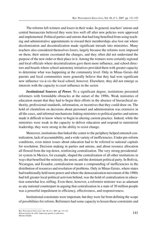 Rev. Pensamiento Educativo, Vol. 40, nº 1, 2007. pp. 131-152
141
Rev. Pensamiento Educativo, Vol. 40, nº 1, 2007. pp. 131-152
Reform despite the odds: Improving quality in education
Merilee Grindle
The reforms left winners and losers in their wake. In general, teachers’unions and
central bureaucrats believed they were less well off after new policies were approved
and implemented. Political parties and unions that had long benefited from using teach-
ing and administrative appointments to reward their memberships also lost out where
decolonization and decentralization made significant inroads into ministries. Many
teachers also considered themselves losers, largely because the reforms were imposed
on them, their unions excoriated the changes, and they often did not understand the
purpose of the new order or their place in it.Among the winners were certainly regional
and local officials where decentralization gave them more influence, and school direc-
tors and boards where school autonomy initiatives provided them with greater capacity
to determine what was happening at the community level. Only in Minas Gerais did
parents and local communities more generally believe that they had won significant
new influence vis-à-vis the local school, however. Elsewhere, they did not emerge as
interests with the capacity to exert influence in the sector.
Institutional Sources of Power. To a significant degree, institutions presented
reformers with formidable obstacles at the outset of the 1990s. Weak ministries of
education meant that they had to begin their efforts in the absence of hierarchical au-
thority, professional standards, information, or incentives that they could draw on. The
hold of clientelism on decisions about personnel and administration was extensive in
all the cases, and informal mechanisms linking ministries to political parties and unions
made it difficult to know where to begin in altering current practice. Indeed, while the
ministries were weak in the capacity to deliver education and respond to ministerial
leadership, they were strong in the ability to resist change.
Moreover, institutions that linked the center to the periphery helped entrench cen-
tralization, lack of accountability, and a wide variety of inefficiencies. Under pre-reform
conditions, even minor issues about education had to be referred to national capitals
for resolution. Decision making in parties and unions, and about resource allocation
all flowed from the top down, reinforcing centralization. The very strong presidential-
ist system in Mexico, for example, shaped the centralization of all other institutions in
ways that benefited the ministry, the union, and the dominant political party. In Bolivia,
Nicaragua, and Ecuador, centralization meant a compounding of inefficiencies in the
distribution of resources and resolution of problems. Only in Minas Gerais, where states
had traditionally held more power and where the democratization movement of the 1980s
had left greater local political activism behind, was the hold of centralization in educa-
tion somewhat less stifling. Even there, however, a reformist minister was as adamant
as any national counterpart in arguing that centralization in a state of 30 million people
was a powerful impediment to efficiency, effectiveness, and responsiveness.
Institutional constraints were important, but they were far from defining the scope
of possibilities for reform. Reformers had some capacity to lessen these constraints and
 