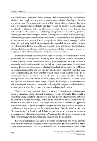merilee grindle
142
Rev. Pensamiento Educativo, Vol. 40, nº 1, 2007. pp. 131-152
Reform despite the odds: Improving quality in education
Merilee Grindle
to use institutional resources to their advantage. “Reformmongering” by presidents and
ministers, for example, was important in increasing the salience of quality in education
as a policy issue. These same actors were able to initiate changes because they were
part of executive institutions that allowed them to seize the initiative in setting national
agendas about education and in developing new policies for the sector. In particular,
traditions of executive dominance in defining policy priorities and developing proposals
and laws gave reformers the upper hand in deciding how to initiate and design changes
and in selecting appropriate moments to take actions to promote reform. The appointment
of design teams was exclusively their prerogative in all the countries except Ecuador,
where internationally funded projects operated as a parallel universe within the min-
istry of education. In four cases, the lead reformers were able to alter the structure of
ministerial decision-making through decentralization and they continued to use powers
of appointment to influence the implementation of their initiatives.
Moreover, reformers had considerable scope for locating the reform initiative within
government, and where possible, benefiting from the support of others interested in
change. This was clearest in the case of Bolivia, where the reform initiative survived in
a generally hostile environment in part through its location in the powerful ministry of
planning. Choices about timing were also in the hands of reform initiators. In Mexico,
for example, the president and two ministers of education committed more than three
years to orchestrating efforts to alter the context within which a reform would be in-
troduced. In contrast, the minister of education in Minas Gerais moved swiftly to put
a new policy in place just after an election, judging that the chances for success were
best when the opposition would be caught off-guard. In Nicaragua, a reformist minister
took advantage of an unsettled moment in national politics to promote his initiative as
a counterpoint to what the previous government had done in the sector.
Thus, to overcome barriers to change, reformers drew on institutional sources of
power to undermine the institutional resources of reform opponents. They sought to
control the timing of reform initiatives, to use their powers of appointment to bolster
the capacity to lead policy change, and to set the terms under which reform would be
discussed in the political arena. They sought to weaken the position of the opposition
and at times sought to garner broad public support for what they wanted to accomplish.
. In Mexico, it was important that the reform was about “federalization,” not its twin,
“decentralization;” in Mexico and Bolivia, the reforms were presented as important
to larger projects of modernization; and in Nicaragua, the reform was presented as an
effort to reintroduce Christian values and tradition into the classroom.
Executive prerogatives also allowed reformers to determine who would be in the
room when reforms were designed and initially discussed. This was clearest in Minas
Gerais, where the minister of education determined who would be invited to debate school
 