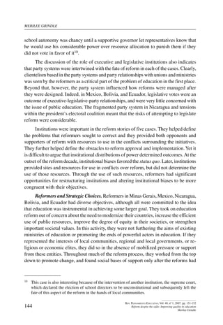 merilee grindle
144
Rev. Pensamiento Educativo, Vol. 40, nº 1, 2007. pp. 131-152
Reform despite the odds: Improving quality in education
Merilee Grindle
school autonomy was chancy until a supportive governor let representatives know that
he would use his considerable power over resource allocation to punish them if they
did not vote in favor of it10.
The discussion of the role of executive and legislative institutions also indicates
that party systems were intertwined with the fate of reform in each of the cases. Clearly,
clientelism based in the party systems and party relationships with unions and ministries
was seen by the reformers as a critical part of the problem of education in the first place.
Beyond that, however, the party system influenced how reforms were managed after
they were designed. Indeed, in Mexico, Bolivia, and Ecuador, legislative votes were an
outcome of executive-legislative-party relationships, and were very little concerned with
the issue of public education. The fragmented party system in Nicaragua and tensions
within the president’s electoral coalition meant that the risks of attempting to legislate
reform were considerable.
Institutions were important in the reform stories of five cases. They helped define
the problems that reformers sought to correct and they provided both opponents and
supporters of reform with resources to use in the conflicts surrounding the initiatives.
They further helped define the obstacles to reform approval and implementation.Yet it
is difficult to argue that institutional distributions of power determined outcomes.At the
outset of the reform decade, institutional biases favored the status quo. Later, institutions
provided sites and resources for use in conflicts over reform, but did not determine the
use of those resources. Through the use of such resources, reformers had significant
opportunities for restructuring institutions and altering institutional biases to be more
congruent with their objectives.
Reformers and Strategic Choices. Reformers in Minas Gerais, Mexico, Nicaragua,
Bolivia, and Ecuador had diverse objectives, although all were committed to the idea
that education was instrumental in achieving some larger goal. They took on education
reform out of concern about the need to modernize their countries, increase the efficient
use of public resources, improve the degree of equity in their societies, or strengthen
important societal values. In this activity, they were not furthering the aims of existing
ministries of education or promoting the ends of powerful actors in education. If they
represented the interests of local communities, regional and local governments, or re-
ligious or economic elites, they did so in the absence of mobilized pressure or support
from these entities. Throughout much of the reform process, they worked from the top
down to promote change, and found social bases of support only after the reforms had
10	 This case is also interesting because of the intervention of another institution, the supreme court,
which declared the election of school directors to be unconstitutional and subsequently left the
fate of this aspect of the reform in the hands of local communities.
 