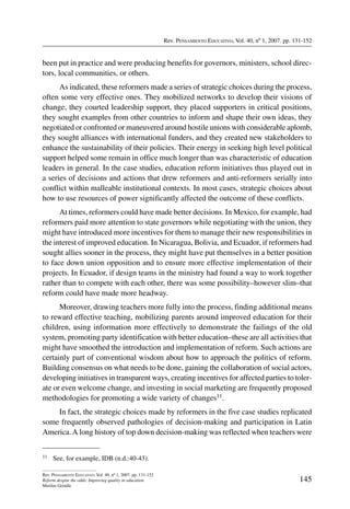 Rev. Pensamiento Educativo, Vol. 40, nº 1, 2007. pp. 131-152
145
Rev. Pensamiento Educativo, Vol. 40, nº 1, 2007. pp. 131-152
Reform despite the odds: Improving quality in education
Merilee Grindle
been put in practice and were producing benefits for governors, ministers, school direc-
tors, local communities, or others.
As indicated, these reformers made a series of strategic choices during the process,
often some very effective ones. They mobilized networks to develop their visions of
change, they courted leadership support, they placed supporters in critical positions,
they sought examples from other countries to inform and shape their own ideas, they
negotiated or confronted or maneuvered around hostile unions with considerable aplomb,
they sought alliances with international funders, and they created new stakeholders to
enhance the sustainability of their policies. Their energy in seeking high level political
support helped some remain in office much longer than was characteristic of education
leaders in general. In the case studies, education reform initiatives thus played out in
a series of decisions and actions that drew reformers and anti-reformers serially into
conflict within malleable institutional contexts. In most cases, strategic choices about
how to use resources of power significantly affected the outcome of these conflicts.
At times, reformers could have made better decisions. In Mexico, for example, had
reformers paid more attention to state governors while negotiating with the union, they
might have introduced more incentives for them to manage their new responsibilities in
the interest of improved education. In Nicaragua, Bolivia, and Ecuador, if reformers had
sought allies sooner in the process, they might have put themselves in a better position
to face down union opposition and to ensure more effective implementation of their
projects. In Ecuador, if design teams in the ministry had found a way to work together
rather than to compete with each other, there was some possibility–however slim–that
reform could have made more headway.
Moreover, drawing teachers more fully into the process, finding additional means
to reward effective teaching, mobilizing parents around improved education for their
children, using information more effectively to demonstrate the failings of the old
system, promoting party identification with better education–these are all activities that
might have smoothed the introduction and implementation of reform. Such actions are
certainly part of conventional wisdom about how to approach the politics of reform.
Building consensus on what needs to be done, gaining the collaboration of social actors,
developing initiatives in transparent ways, creating incentives for affected parties to toler-
ate or even welcome change, and investing in social marketing are frequently proposed
methodologies for promoting a wide variety of changes11.
In fact, the strategic choices made by reformers in the five case studies replicated
some frequently observed pathologies of decision-making and participation in Latin
America.A long history of top down decision-making was reflected when teachers were
11	 See, for example, IDB (n.d.:40-43).
 