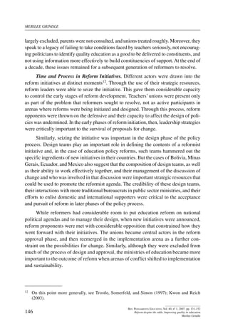 merilee grindle
146
Rev. Pensamiento Educativo, Vol. 40, nº 1, 2007. pp. 131-152
Reform despite the odds: Improving quality in education
Merilee Grindle
largely excluded, parents were not consulted, and unions treated roughly. Moreover, they
speak to a legacy of failing to take conditions faced by teachers seriously, not encourag-
ing politicians to identify quality education as a good to be delivered to constituents, and
not using information more effectively to build constituencies of support. At the end of
a decade, these issues remained for a subsequent generation of reformers to resolve.
Time and Process in Reform Initiatives. Different actors were drawn into the
reform initiatives at distinct moments12. Through the use of their strategic resources,
reform leaders were able to seize the initiative. This gave them considerable capacity
to control the early stages of reform development. Teachers’ unions were present only
as part of the problem that reformers sought to resolve, not as active participants in
arenas where reforms were being initiated and designed. Through this process, reform
opponents were thrown on the defensive and their capacity to affect the design of poli-
cies was undermined. In the early phases of reform initiation, then, leadership strategies
were critically important to the survival of proposals for change.
Similarly, seizing the initiative was important in the design phase of the policy
process. Design teams play an important role in defining the contents of a reformist
initiative and, in the case of education policy reforms, such teams hammered out the
specific ingredients of new initiatives in their countries. But the cases of Bolivia, Minas
Gerais, Ecuador, and Mexico also suggest that the composition of design teams, as well
as their ability to work effectively together, and their management of the discussion of
change and who was involved in that discussion were important strategic resources that
could be used to promote the reformist agenda. The credibility of these design teams,
their interactions with more traditional bureaucrats in public sector ministries, and their
efforts to enlist domestic and international supporters were critical to the acceptance
and pursuit of reform in later phases of the policy process.
While reformers had considerable room to put education reform on national
political agendas and to manage their design, when new initiatives were announced,
reform proponents were met with considerable opposition that constrained how they
went forward with their initiatives. The unions became central actors in the reform
approval phase, and then reemerged in the implementation arena as a further con-
straint on the possibilities for change. Similarly, although they were excluded from
much of the process of design and approval, the ministries of education became more
important to the outcome of reform when arenas of conflict shifted to implementation
and sustainability.
12	 On this point more generally, see Trostle, Somerfeld, and Simon (1997); Kwon and Reich
(2003).
 
