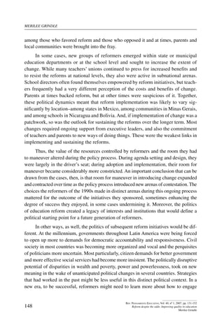 merilee grindle
148
Rev. Pensamiento Educativo, Vol. 40, nº 1, 2007. pp. 131-152
Reform despite the odds: Improving quality in education
Merilee Grindle
among those who favored reform and those who opposed it and at times, parents and
local communities were brought into the fray.
In some cases, new groups of reformers emerged within state or municipal
education departments or at the school level and sought to increase the extent of
change. While many teachers’ unions continued to press for increased benefits and
to resist the reforms at national levels, they also were active in subnational arenas.
School directors often found themselves empowered by reform initiatives, but teach-
ers frequently had a very different perception of the costs and benefits of change.
Parents at times backed reform, but at other times were suspicious of it. Together,
these political dynamics meant that reform implementation was likely to vary sig-
nificantly by location–among states in Mexico, among communities in Minas Gerais,
and among schools in Nicaragua and Bolivia. And, if implementation of change was a
patchwork, so was the outlook for sustaining the reforms over the longer term. Most
changes required ongoing support from executive leaders, and also the commitment
of teachers and parents to new ways of doing things. These were the weakest links in
implementing and sustaining the reforms.
Thus, the value of the resources controlled by reformers and the room they had
to maneuver altered during the policy process. During agenda setting and design, they
were largely in the driver’s seat; during adoption and implementation, their room for
maneuver became considerably more constricted. An important conclusion that can be
drawn from the cases, then, is that room for maneuver in introducing change expanded
and contracted over time as the policy process introduced new arenas of contestation. The
choices the reformers of the 1990s made in distinct arenas during this ongoing process
mattered for the outcome of the initiatives they sponsored, sometimes enhancing the
degree of success they enjoyed, in some cases undermining it. Moreover, the politics
of education reform created a legacy of interests and institutions that would define a
political starting point for a future generation of reformers.
In other ways, as well, the politics of subsequent reform initiatives would be dif-
ferent. At the millennium, governments throughout Latin America were being forced
to open up more to demands for democratic accountability and responsiveness. Civil
society in most countries was becoming more organized and vocal and the perquisites
of politicians more uncertain. Most particularly, citizen demands for better government
and more effective social services had become more insistent. The politically disruptive
potential of disparities in wealth and poverty, power and powerlessness, took on new
meaning in the wake of unanticipated political changes in several countries. Strategies
that had worked in the past might be less useful in this distinct political context. In a
new era, to be successful, reformers might need to learn more about how to engage
 