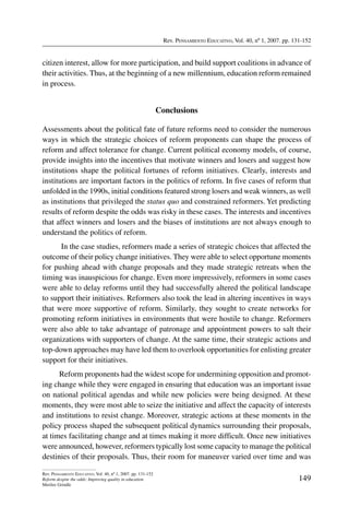 Rev. Pensamiento Educativo, Vol. 40, nº 1, 2007. pp. 131-152
149
Rev. Pensamiento Educativo, Vol. 40, nº 1, 2007. pp. 131-152
Reform despite the odds: Improving quality in education
Merilee Grindle
citizen interest, allow for more participation, and build support coalitions in advance of
their activities. Thus, at the beginning of a new millennium, education reform remained
in process.
Conclusions
Assessments about the political fate of future reforms need to consider the numerous
ways in which the strategic choices of reform proponents can shape the process of
reform and affect tolerance for change. Current political economy models, of course,
provide insights into the incentives that motivate winners and losers and suggest how
institutions shape the political fortunes of reform initiatives. Clearly, interests and
institutions are important factors in the politics of reform. In five cases of reform that
unfolded in the 1990s, initial conditions featured strong losers and weak winners, as well
as institutions that privileged the status quo and constrained reformers. Yet predicting
results of reform despite the odds was risky in these cases. The interests and incentives
that affect winners and losers and the biases of institutions are not always enough to
understand the politics of reform.
In the case studies, reformers made a series of strategic choices that affected the
outcome of their policy change initiatives. They were able to select opportune moments
for pushing ahead with change proposals and they made strategic retreats when the
timing was inauspicious for change. Even more impressively, reformers in some cases
were able to delay reforms until they had successfully altered the political landscape
to support their initiatives. Reformers also took the lead in altering incentives in ways
that were more supportive of reform. Similarly, they sought to create networks for
promoting reform initiatives in environments that were hostile to change. Reformers
were also able to take advantage of patronage and appointment powers to salt their
organizations with supporters of change. At the same time, their strategic actions and
top-down approaches may have led them to overlook opportunities for enlisting greater
support for their initiatives.
Reform proponents had the widest scope for undermining opposition and promot-
ing change while they were engaged in ensuring that education was an important issue
on national political agendas and while new policies were being designed. At these
moments, they were most able to seize the initiative and affect the capacity of interests
and institutions to resist change. Moreover, strategic actions at these moments in the
policy process shaped the subsequent political dynamics surrounding their proposals,
at times facilitating change and at times making it more difficult. Once new initiatives
were announced, however, reformers typically lost some capacity to manage the political
destinies of their proposals. Thus, their room for maneuver varied over time and was
 