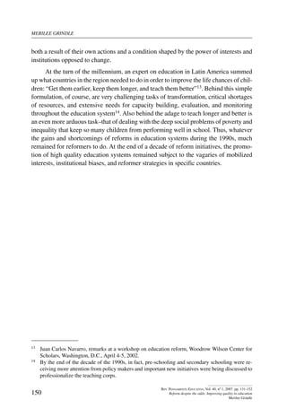 merilee grindle
150
Rev. Pensamiento Educativo, Vol. 40, nº 1, 2007. pp. 131-152
Reform despite the odds: Improving quality in education
Merilee Grindle
both a result of their own actions and a condition shaped by the power of interests and
institutions opposed to change.
At the turn of the millennium, an expert on education in Latin America summed
up what countries in the region needed to do in order to improve the life chances of chil-
dren: “Get them earlier, keep them longer, and teach them better”13. Behind this simple
formulation, of course, are very challenging tasks of transformation, critical shortages
of resources, and extensive needs for capacity building, evaluation, and monitoring
throughout the education system14. Also behind the adage to teach longer and better is
an even more arduous task–that of dealing with the deep social problems of poverty and
inequality that keep so many children from performing well in school. Thus, whatever
the gains and shortcomings of reforms in education systems during the 1990s, much
remained for reformers to do. At the end of a decade of reform initiatives, the promo-
tion of high quality education systems remained subject to the vagaries of mobilized
interests, institutional biases, and reformer strategies in specific countries.
13	 Juan Carlos Navarro, remarks at a workshop on education reform, Woodrow Wilson Center for
Scholars, Washington, D.C., April 4-5, 2002.
14	 By the end of the decade of the 1990s, in fact, pre-schooling and secondary schooling were re-
ceiving more attention from policy makers and important new initiatives were being discussed to
professionalize the teaching corps.
 