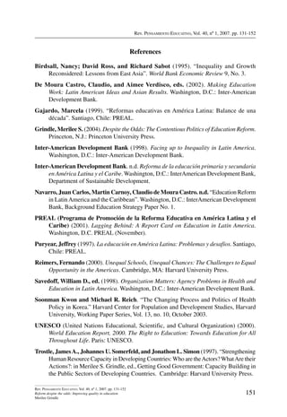 Rev. Pensamiento Educativo, Vol. 40, nº 1, 2007. pp. 131-152
151
Rev. Pensamiento Educativo, Vol. 40, nº 1, 2007. pp. 131-152
Reform despite the odds: Improving quality in education
Merilee Grindle
References
Birdsall, Nancy; David Ross, and Richard Sabot (1995). “Inequality and Growth
Reconsidered: Lessons from East Asia”. World Bank Economic Review 9, No. 3.
De Moura Castro, Claudio, and Aimee Verdisco, eds. (2002). Making Education
Work: Latin American Ideas and Asian Results. Washington, D.C.: Inter-American
Development Bank.
Gajardo, Marcela (1999). “Reformas educativas en América Latina: Balance de una
década”. Santiago, Chile: PREAL.
Grindle, Merilee S. (2004). Despite the Odds: The Contentious Politics of Education Reform.
Princeton, N.J.: Princeton University Press.
Inter-American Development Bank (1998). Facing up to Inequality in Latin America.
Washington, D.C.: Inter-American Development Bank.
Inter-American Development Bank. n.d. Reforma de la educación primaria y secundaria
en América Latina y el Caribe. Washington, D.C.: InterAmerican Development Bank,
Department of Sustainable Development.
Navarro, Juan Carlos, Martin Carnoy, Claudio de Moura Castro. n.d. “Education Reform
in LatinAmerica and the Caribbean”. Washington, D.C.: InterAmerican Development
Bank, Background Education Strategy Paper No. 1.
PREAL (Programa de Promoción de la Reforma Educativa en América Latina y el
Caribe) (2001). Lagging Behind: A Report Card on Education in Latin America.
Washington, D.C. PREAL (November).
Puryear, Jeffrey (1997). La educación en América Latina: Problemas y desafíos. Santiago,
Chile: PREAL.
Reimers, Fernando (2000). Unequal Schools, Unequal Chances: The Challenges to Equal
Opportunity in the Americas. Cambridge, MA: Harvard University Press.
Savedoff, William D., ed. (1998). Organization Matters: Agency Problems in Health and
Education in Latin America. Washington, D.C.: Inter-American Development Bank.
Soonman Kwon and Michael R. Reich. “The Changing Process and Politics of Health
Policy in Korea.” Harvard Center for Population and Development Studies, Harvard
University, Working Paper Series, Vol. 13, no. 10, October 2003.
UNESCO (United Nations Educational, Scientific, and Cultural Organization) (2000).
World Education Report, 2000. The Right to Education: Towards Education for All
Throughout Life. Paris: UNESCO.
Trostle, JamesA., Johannes U. Somerfeld, and Jonathon L. Simon (1997). “Strengthening
Human Resource Capacity in Developing Countries:Who are theActors?WhatAre their
Actions?: in Merilee S. Grindle, ed., Getting Good Government: Capacity Building in
the Public Sectors of Developing Countries. Cambridge: Harvard University Press.
 