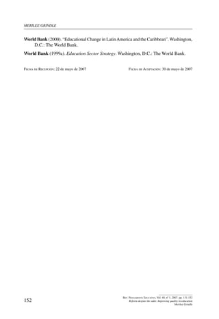 merilee grindle
152
Rev. Pensamiento Educativo, Vol. 40, nº 1, 2007. pp. 131-152
Reform despite the odds: Improving quality in education
Merilee Grindle
World Bank (2000). “Educational Change in LatinAmerica and the Caribbean”.Washington,
D.C.: The World Bank.
World Bank (1999a). Education Sector Strategy. Washington, D.C.: The World Bank.
Fecha de Recepción: 22 de mayo de 2007	 Fecha de Aceptación: 30 de mayo de 2007
 