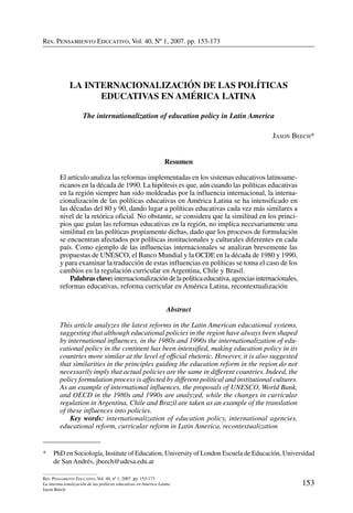 Rev. Pensamiento Educativo, Vol. 40, nº 1, 2007. pp. 153-173
153
Rev. Pensamiento Educativo, Vol. 40, nº 1, 2007. pp. 153-173
La internacionalización de las políticas educativas en América Latina
Jason Beech
Rev. Pensamiento Educativo, Vol. 40, Nº 1, 2007. pp. 153-173
*	 PhD en Sociología, Institute of Education, University of London Escuela de Educación, Universidad
de San Andrés, jbeech@udesa.edu.ar
La internacionalización de las políticas
educativas en América Latina
The internationalization of education policy in Latin America
Jason Beech*
Resumen
El artículo analiza las reformas implementadas en los sistemas educativos latinoame-
ricanos en la década de 1990. La hipótesis es que, aún cuando las políticas educativas
en la región siempre han sido moldeadas por la influencia internacional, la interna-
cionalización de las políticas educativas en América Latina se ha intensificado en
las décadas del 80 y 90, dando lugar a políticas educativas cada vez más similares a
nivel de la retórica oficial. No obstante, se considera que la similitud en los princi-
pios que guían las reformas educativas en la región, no implica necesariamente una
similitud en las políticas propiamente dichas, dado que los procesos de formulación
se encuentran afectados por políticas institucionales y culturales diferentes en cada
país. Como ejemplo de las influencias internacionales se analizan brevemente las
propuestas de UNESCO, el Banco Mundial y la OCDE en la década de 1980 y 1990,
y para examinar la traducción de estas influencias en políticas se toma el caso de los
cambios en la regulación curricular en Argentina, Chile y Brasil.
	 Palabras clave:internacionalización dela política educativa, agencias internacionales,
reformas educativas, reforma curricular en América Latina, recontextualización
Abstract
This article analyzes the latest reforms in the Latin American educational systems,
suggesting that although educational policies in the region have always been shaped
by international influences, in the 1980s and 1990s the internationalization of edu-
cational policy in the continent has been intensified, making education policy in its
countries more similar at the level of official rhetoric. However, it is also suggested
that similarities in the principles guiding the education reform in the region do not
necessarily imply that actual policies are the same in different countries. Indeed, the
policy formulation process is affected by different political and institutional cultures.
As an example of international influences, the proposals of UNESCO, World Bank,
and OECD in the 1980s and 1990s are analyzed, while the changes in curricular
regulation in Argentina, Chile and Brazil are taken as an example of the translation
of these influences into policies.
	 Key words: internationalization of education policy, international agencies,
educational reform, curricular reform in Latin America, recontextualization
 