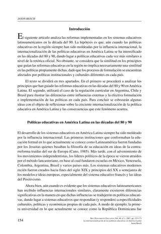 jason beech
154
Rev. Pensamiento Educativo, Vol. 40, nº 1, 2007. pp. 153-173
La internacionalización de las políticas educativas en América Latina
Jason Beech
Introducción
El siguiente artículo analiza las reformas implementadas en los sistemas educativos
latinoamericanos en la década del 90. La hipótesis es que, aún cuando las políticas
educativas en la región siempre han sido moldeadas por la influencia internacional, la
internacionalización de las políticas educativas en América Latina se ha intensificado
en las décadas del 80 y 90, dando lugar a políticas educativas cada vez más similares a
nivel de la retórica oficial. No obstante, se considera que la similitud en los principios
que guían las reformas educativas en la región no implica necesariamente una similitud
en las políticas propiamente dichas, dado que los procesos de formulación se encuentran
afectados por políticas institucionales y culturales diferentes en cada país.
El texto se dividirá en tres apartados. En el primero se procederá a analizar los
principios que han guiado las reformas educativas en las décadas del 80 y 90 enAmérica
Latina. El segundo, utilizará el caso de la regulación curricular en Argentina, Chile y
Brasil para ilustrar las diferencias entre influencias externas y la efectiva formulación
e implementación de las políticas en cada país. Para concluir se esbozarán algunas
ideas con el objeto de reflexionar sobre la creciente internacionalización de la política
educativa en América Latina y las consecuencias que este fenómeno acarrea.
Políticas educativas en América Latina en las décadas del 80 y 90
El desarrollo de los sistemas educativos en América Latina siempre ha sido moldeado
por la influencia internacional. Las primeras instituciones que conformaban la edu-
cación formal en lo que actualmente se conoce como Latinoamérica fueron fundadas
por los Jesuitas quienes basaban la filosofía de su educación en ideas de la contra-
rreforma traídas del sur de Europa (Cano, 1985). Más tarde, con el advenimiento de
los movimientos independentistas, los líderes políticos de la época se vieron atraídos
por el método lancasteriano, en base al cual fundaron escuelas en México, Venezuela,
Colombia, Argentina, Brasil y varios países más. Los sistemas educativos modernos
recién fueron creados hacia fines del siglo XIX y principios del XX a semejanza de
los modelos e ideas europeas, especialmente del sistema educativo francés y las ideas
del Positivismo.
Ahora bien, aún cuando es evidente que los sistemas educativos latinoamericanos
han recibido influencias internacionales similares, claramente existieron diferencias
significativas en la manera en que dichas influencias se tradujeron en políticas educati-
vas, dando lugar a sistemas educativos que respondían (y responden) a especificidades
culturales, políticas y económicas propias de cada país. A modo de ejemplo, la prime-
ra universidad en lo que actualmente se conoce como la República Dominicana fue
 