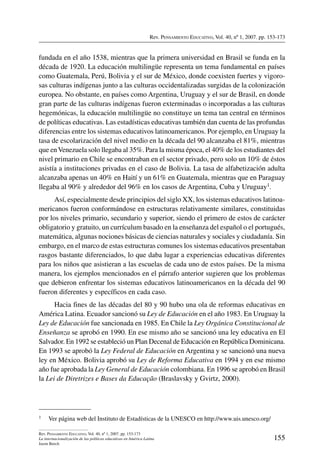 Rev. Pensamiento Educativo, Vol. 40, nº 1, 2007. pp. 153-173
155
Rev. Pensamiento Educativo, Vol. 40, nº 1, 2007. pp. 153-173
La internacionalización de las políticas educativas en América Latina
Jason Beech
fundada en el año 1538, mientras que la primera universidad en Brasil se funda en la
década de 1920. La educación multilingüe representa un tema fundamental en países
como Guatemala, Perú, Bolivia y el sur de México, donde coexisten fuertes y vigoro-
sas culturas indígenas junto a las culturas occidentalizadas surgidas de la colonización
europea. No obstante, en países como Argentina, Uruguay y el sur de Brasil, en donde
gran parte de las culturas indígenas fueron exterminadas o incorporadas a las culturas
hegemónicas, la educación multilingüe no constituye un tema tan central en términos
de políticas educativas. Las estadísticas educativas también dan cuenta de las profundas
diferencias entre los sistemas educativos latinoamericanos. Por ejemplo, en Uruguay la
tasa de escolarización del nivel medio en la década del 90 alcanzaba el 81%, mientras
que enVenezuela solo llegaba al 35%. Para la misma época, el 40% de los estudiantes del
nivel primario en Chile se encontraban en el sector privado, pero solo un 10% de éstos
asistía a instituciones privadas en el caso de Bolivia. La tasa de alfabetización adulta
alcanzaba apenas un 40% en Haití y un 61% en Guatemala, mientras que en Paraguay
llegaba al 90% y alrededor del 96% en los casos de Argentina, Cuba y Uruguay1.
Así, especialmente desde principios del siglo XX, los sistemas educativos latinoa-
mericanos fueron conformándose en estructuras relativamente similares, constituidas
por los niveles primario, secundario y superior, siendo el primero de estos de carácter
obligatorio y gratuito, un currículum basado en la enseñanza del español o el portugués,
matemática, algunas nociones básicas de ciencias naturales y sociales y ciudadanía. Sin
embargo, en el marco de estas estructuras comunes los sistemas educativos presentaban
rasgos bastante diferenciados, lo que daba lugar a experiencias educativas diferentes
para los niños que asistieran a las escuelas de cada uno de estos países. De la misma
manera, los ejemplos mencionados en el párrafo anterior sugieren que los problemas
que debieron enfrentar los sistemas educativos latinoamericanos en la década del 90
fueron diferentes y específicos en cada caso.
Hacia fines de las décadas del 80 y 90 hubo una ola de reformas educativas en
América Latina. Ecuador sancionó su Ley de Educación en el año 1983. En Uruguay la
Ley de Educación fue sancionada en 1985. En Chile la Ley Orgánica Constitucional de
Enseñanza se aprobó en 1990. En ese mismo año se sancionó una ley educativa en El
Salvador. En 1992 se estableció un Plan Decenal de Educación en República Dominicana.
En 1993 se aprobó la Ley Federal de Educación en Argentina y se sancionó una nueva
ley en México. Bolivia aprobó su Ley de Reforma Educativa en 1994 y en ese mismo
año fue aprobada la Ley General de Educación colombiana. En 1996 se aprobó en Brasil
la Lei de Diretrizes e Bases da Educação (Braslavsky y Gvirtz, 2000).
1	 Ver página web del Instituto de Estadísticas de la UNESCO en http://www.uis.unesco.org/
 