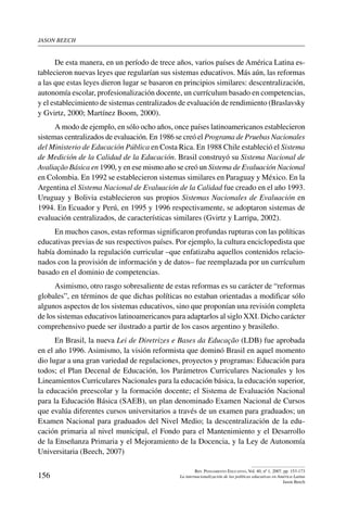 jason beech
156
Rev. Pensamiento Educativo, Vol. 40, nº 1, 2007. pp. 153-173
La internacionalización de las políticas educativas en América Latina
Jason Beech
De esta manera, en un período de trece años, varios países de América Latina es-
tablecieron nuevas leyes que regularían sus sistemas educativos. Más aún, las reformas
a las que estas leyes dieron lugar se basaron en principios similares: descentralización,
autonomía escolar, profesionalización docente, un currículum basado en competencias,
y el establecimiento de sistemas centralizados de evaluación de rendimiento (Braslavsky
y Gvirtz, 2000; Martínez Boom, 2000).
A modo de ejemplo, en sólo ocho años, once países latinoamericanos establecieron
sistemas centralizados de evaluación. En 1986 se creó el Programa de Pruebas Nacionales
del Ministerio de Educación Pública en Costa Rica. En 1988 Chile estableció el Sistema
de Medición de la Calidad de la Educación. Brasil construyó su Sistema Nacional de
Avaliação Básica en 1990, y en ese mismo año se creó un Sistema de Evaluación Nacional
en Colombia. En 1992 se establecieron sistemas similares en Paraguay y México. En la
Argentina el Sistema Nacional de Evaluación de la Calidad fue creado en el año 1993.
Uruguay y Bolivia establecieron sus propios Sistemas Nacionales de Evaluación en
1994. En Ecuador y Perú, en 1995 y 1996 respectivamente, se adoptaron sistemas de
evaluación centralizados, de características similares (Gvirtz y Larripa, 2002).
En muchos casos, estas reformas significaron profundas rupturas con las políticas
educativas previas de sus respectivos países. Por ejemplo, la cultura enciclopedista que
había dominado la regulación curricular –que enfatizaba aquellos contenidos relacio-
nados con la provisión de información y de datos– fue reemplazada por un currículum
basado en el dominio de competencias.
Asimismo, otro rasgo sobresaliente de estas reformas es su carácter de “reformas
globales”, en términos de que dichas políticas no estaban orientadas a modificar sólo
algunos aspectos de los sistemas educativos, sino que proponían una revisión completa
de los sistemas educativos latinoamericanos para adaptarlos al siglo XXI. Dicho carácter
comprehensivo puede ser ilustrado a partir de los casos argentino y brasileño.
En Brasil, la nueva Lei de Diretrizes e Bases da Educação (LDB) fue aprobada
en el año 1996. Asimismo, la visión reformista que dominó Brasil en aquel momento
dio lugar a una gran variedad de regulaciones, proyectos y programas: Educación para
todos; el Plan Decenal de Educación, los Parámetros Curriculares Nacionales y los
Lineamientos Curriculares Nacionales para la educación básica, la educación superior,
la educación preescolar y la formación docente; el Sistema de Evaluación Nacional
para la Educación Básica (SAEB), un plan denominado Examen Nacional de Cursos
que evalúa diferentes cursos universitarios a través de un examen para graduados; un
Examen Nacional para graduados del Nivel Medio; la descentralización de la edu-
cación primaria al nivel municipal, el Fondo para el Mantenimiento y el Desarrollo
de la Enseñanza Primaria y el Mejoramiento de la Docencia, y la Ley de Autonomía
Universitaria (Beech, 2007)
 