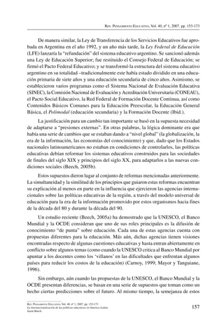 Rev. Pensamiento Educativo, Vol. 40, nº 1, 2007. pp. 153-173
157
Rev. Pensamiento Educativo, Vol. 40, nº 1, 2007. pp. 153-173
La internacionalización de las políticas educativas en América Latina
Jason Beech
De manera similar, la Ley de Transferencia de los Servicios Educativos fue apro-
bada en Argentina en el año 1992, y un año más tarde, la Ley Federal de Educación
(LFE) lanzaría la “refundación” del sistema educativo argentino. Se sancionó además
una Ley de Educación Superior; fue restituido el Consejo Federal de Educación; se
firmó el Pacto Federal Educativo; y se transformó la estructura del sistema educativo
argentino en su totalidad –tradicionalmente este había estado dividido en una educa-
ción primaria de siete años y una educación secundaria de cinco años. Asimismo, se
establecieron varios programas como el Sistema Nacional de Evaluación Educativa
(SINEC), la Comisión Nacional de Evaluación yAcreditación Universitaria (CONEAU),
el Pacto Social Educativo, la Red Federal de Formación Docente Continua, así como
Contenidos Básicos Comunes para la Educación Preescolar, la Educación General
Básica, el Polimodal (educación secundaria) y la Formación Docente (Ibid.).
La justificación para un cambio tan importante se basó en la supuesta necesidad
de adaptarse a “presiones externas”. En otras palabras, la lógica dominante era que
había una serie de cambios que se estaban dando a “nivel global” (la globalización, la
era de la información, las economías del conocimiento) y que, dado que los Estados
nacionales latinoamericanos no estaban en condiciones de controlarlos, las políticas
educativas debían reformar los sistemas educativos construidos para las sociedades
de finales del siglo XIX y principios del siglo XX, para adaptarlos a las nuevas con-
diciones sociales (Beech, 2005b).
Estos supuestos dieron lugar al conjunto de reformas mencionadas anteriormente.
La simultaneidad y la similitud de los principios que guiaron estas reformas encuentran
su explicación al menos en parte en la influencia que ejercieron las agencias interna-
cionales sobre las políticas educativas de la región, a través del modelo universal de
educación para la era de la información promovido por estos organismos hacia fines
de la década del 80 y durante la década del 90.
Un estudio reciente (Beech, 2005a) ha demostrado que la UNESCO, el Banco
Mundial y la OCDE consideran que uno de sus roles principales es la difusión de
conocimiento “de punta” sobre educación. Cada una de estas agencias cuenta con
propuestas diferentes para la educación. Más aún, dichas agencias tienen visiones
encontradas respecto de algunas cuestiones educativas y hasta entran abiertamente en
conflicto sobre algunos temas (como cuando la UNESCO critica al Banco Mundial por
apuntar a los docentes como los ‘villanos’ en las dificultades que enfrentan algunos
países para reducir los costos de la educación) (Carnoy, 1999; Mayor y Tanguiane,
1996).
Sin embargo, aún cuando las propuestas de la UNESCO, el Banco Mundial y la
OCDE presentan diferencias, se basan en una serie de supuestos que toman como un
hecho ciertas predicciones sobre el futuro. Al mismo tiempo, la semejanza de estos
 