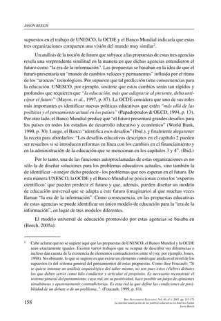 jason beech
158
Rev. Pensamiento Educativo, Vol. 40, nº 1, 2007. pp. 153-173
La internacionalización de las políticas educativas en América Latina
Jason Beech
supuestos en el trabajo de UNESCO, la OCDE y el Banco Mundial indicaría que estas
tres organizaciones comparten una visión del mundo muy similar2.
Un análisis de la noción de futuro que subyace a las propuestas de estas tres agencias
revela una sorprendente similitud en la manera en que dichas agencias entendieron el
futuro como “la era de la información”. Las propuestas se basaban en la idea de que el
futuro presentaría un “mundo de cambios veloces y permanentes” influido por el ritmo
de los “avances” tecnológicos. Por supuesto que tal predicción tiene consecuencias para
la educación. UNESCO, por ejemplo, sostiene que estos cambios serán tan rápidos y
profundos que requieren que “la educación, más que adaptarse al presente, deba anti-
cipar el futuro” (Mayor, et al., 1997, p. 87). La OCDE considera que uno de sus roles
más importantes es identificar nuevas políticas educativas que estén “más allá de las
políticas y el pensamiento actual en los países” (Papadopoulos  OECD, 1994, p. 13).
Por otro lado, el Banco Mundial predice que “el futuro presentará grandes desafíos para
los países en todos los estadios de desarrollo educativo y económico” (World Bank,
1990, p. 30). Luego, el Banco “identifica esos desafíos” (Ibid.), y finalmente alega tener
la receta para abordarlos: “Los desafíos educativos descriptos en el capítulo 2 pueden
ser resueltos si se introducen reformas en línea con los cambios en el financiamiento y
en la administración de la educación que se mencionan en los capítulos 3 y 4”. (Ibid.)
Por lo tanto, una de las funciones autoproclamadas de estas organizaciones es no
sólo la de diseñar soluciones para los problemas educativos actuales, sino también la
de identificar –o mejor dicho predecir– los problemas que nos esperan en el futuro. De
esta manera UNESCO, la OCDE y el Banco Mundial se posicionan como los ‘expertos
científicos’ que pueden predecir el futuro y que, además, pueden diseñar un modelo
de educación universal que se adapta a este futuro (imaginario) al que muchas veces
llaman “la era de la información”. Como consecuencia, en las propuestas educativas
de estas agencias se puede identificar un único modelo de educación para la “era de la
información”, en lugar de tres modelos diferentes.
El modelo universal de educación promovido por estas agencias se basaba en
(Beech, 2005a):
2	 Cabe aclarar que no se sugiere aquí que las propuestas de UNESCO, el Banco Mundial y la OCDE
sean exactamente iguales. Existen varios trabajos que se ocupan de describir sus diferencias e
incluso dan cuenta de la existencia de elementos contradictorios entre sí (ver, por ejemplo, Jones,
1998). No obstante, lo que se sugiere es que existe un elemento común que anida en el nivel de los
supuestos (o del sistema general del pensamiento) de estas propuestas. Como dice Foucault: “Si
se quiere intentar un análisis arqueológico del saber mismo, no son pues estos célebres debates
los que deben servir como hilo conductor y articular el propósito. Es necesario reconstruir el
sistema general del pensamiento, cuya red, en su positividad, hace posible un juego de opiniones
simultáneas y aparentemente contradictorias. Es esta red la que define las condiciones de posi-
bilidad de un debate o de un problema..”. (Foucault, 1999, p. 81).
 
