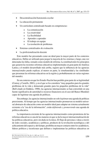 Rev. Pensamiento Educativo, Vol. 40, nº 1, 2007. pp. 153-173
159
Rev. Pensamiento Educativo, Vol. 40, nº 1, 2007. pp. 153-173
La internacionalización de las políticas educativas en América Latina
Jason Beech
•	 Descentralización/Autonomía escolar
•	 La educación permanente
•	 Un currículum centralizado basado en competencias:
o	 La comunicación
o	 La creatividad
o	 La flexibilidad
o	 Aprender a aprender
o	 El trabajo en equipo
o	 La resolución de problemas
•	 Sistemas centralizados de evaluación
•	 La profesionalización docente
Este modelo fue presentado como un ideal para la mayor parte de los contextos
educativos. Debía ser utilizado para juzgar la mayoría de los sistemas y luego, una vez
detectadas las fallas, tomado como modelo de reforma. La similitud entre los principios
que guiaron las recientes reformas educativas implementadas en gran parte de América
Latina y el modelo desarrollado más arriba, sugiere que la influencia de las agencias
internacionales puede explicar, al menos en parte, la simultaneidad y las similitudes
que presentan las reformas educativas en la región (y probablemente en varias regiones
del mundo).
En un contexto en que los Estado-Nación han perdido gran parte de su legitimidad
(Carnoy y Castells, 2001), y en el que se los considera “muy pequeños para los grandes
problemas de la vida y demasiado grandes para los pequeños problemas de la vida”
(Bell citado en Giddens, 1990), las agencias internacionales se han convertido en una
fuente significativa de autoridad (o recursos financieros en el caso del Banco Mundial)
capaz de legitimar una agenda de políticas.
Sin embargo, las agencias internacionales no solo legitiman una agenda de políticas
preexistente. Al tiempo que las agencias internacionales promueven su modelo univer-
sal abstracto de educación como un modelo ideal para adaptar un sistema actualmente
existente a la “era de la información”, están definiendo y promoviendo una agenda de
política educativa.
La importancia creciente de las agencias internacionales como promotoras de las
reformas educativas es una de las maneras en que se da la mayor internacionalización de
las políticas educativas, pero sin duda no la única. El flujo de personas e ideas a través
de redes sociales, académicas y políticas, producto de la revolución tecnológica y del
achicamiento del espacio y del tiempo, posibilita un mayor contacto entre los académicos,
líderes políticos y tecnócratas que definen e implementan las políticas educativas en
 