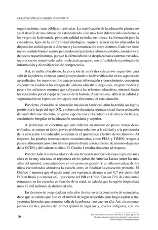 ernesto ottone y martin hopenhayn
16
Rev. Pensamiento Educativo, Vol. 40, nº 1, 2007. pp. 13-29
Desafíos educativos ante la sociedad del conocimiento
Ernesto Ottone, Martín Hopenhayn
organizaciones, sean públicas o privadas. La masificación de la educación plantea no
ya el desafío de una educación estandarizada, sino más bien diferenciada conforme a
los rasgos de la demanda, pero con calidad en todas sus líneas. La formación para la
ciudadanía, lejos de la uniformidad ideológica, requiere activar en los educandos la
disposición al diálogo en la diferencia y la comunicación entre distintos. Cada vez tiene
menos sentido formar sujetos pensando en trayectorias laborales estables, invariables y
de pocos requerimientos, porque la oferta laboral se desplaza hacia carreras variadas,
incorporación intensiva de valor intelectual agregado, uso difundido de tecnologías de
información y diversificación de competencias.
Así, el multiculturalismo, la elevación de umbrales educativos requeridos para
salir de la pobreza, el nuevo paradigma productivo, la diversificación en los soportes de
aprendizajes, los nuevos estilos para procesar información y conocimiento, concurren
en poner en evidencia los rezagos del sistema educativo. Seguimos, en gran medida y
pese a los esfuerzos enormes que subyacen a las reformas educativas, mirando hacia
los educandos por el espejo retrovisor de la historia. Anacronismo, déficit de calidad y
segmentación en logros son los signos más elocuentes de esta situación.
Por cierto, el modelo de educación masiva enAmérica Latina ha tenido sus logros
positivos a lo largo del siglo XX, y sobre todo durante la segunda mitad: fuerte reducción
del analfabetismo absoluto, progreso espectacular en la cobertura de educación básica,
crecimiento irregular en la educación secundaria y superior.
A problemas de cobertura que aún enfrenta un número de países menos desa-
rrollados, se suman en todos graves problemas relativos a la calidad y a la pertinencia
de la educación. Un indicador elocuente es el aprendizaje efectivo de los alumnos. Al
respecto, las pruebas internacionales estandarizadas, como PISA y TIMSS, relegan a
países latinoamericanos a los últimos puestos frente al rendimiento de alumnos de países
de la OCDE y del sudeste asiático. El Cuadro 1 resulta elocuente al respecto.
Por otro lado el sistema adolece de una tremenda ineficiencia cuya expresión más
clara es la muy alta tasa de repitencia en los países de América Latina (entre las más
altas del mundo), concentrándose en los primeros grados. Y un alto porcentaje de los
niños escolarizados abandona la escuela antes de finalizar la educación primaria. El
Gráfico 1 muestra que el gasto anual por repitencia alcanza a casi 0,7 por ciento del
PIB en Brasil y es menor a 0,1 por ciento del PIB en Chile. Con un 27% de estudiantes
retrasados en las escuelas en función de la edad, se calcula que la región desperdicia
unos 12 mil millones de dólares al año.
En términos de inequidad, un indicador ilustrativo es la conclusión de secundaria,
dado que se estima que éste es el umbral de logro requerido para luego aspirar a tra-
yectorias laborales que permitan salir de la pobreza o no caer en ella. Así, al comparar
jóvenes rurales, jóvenes del primer quintil de ingresos y jóvenes indígenas, con los
 