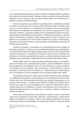 Rev. Pensamiento Educativo, Vol. 40, nº 1, 2007. pp. 153-173
161
Rev. Pensamiento Educativo, Vol. 40, nº 1, 2007. pp. 153-173
La internacionalización de las políticas educativas en América Latina
Jason Beech
otros, también han demostrado que cuando se analizan en detalle las políticas y prácticas
que se derivan de ciertas influencias externas similares es posible discernir diferencias
significativas en la manera en que estas ideas transnacionales son transformadas en
políticas y prácticas en distintos lugares.
Estas dos perspectivas, que a primera vista pueden parecer contradictorias, pueden
reconciliarse a través del uso de la teoría de Ball (1993) que define a la política como
un texto y como un discurso. La concepción de las políticas como texto que plantea
Ball enfatiza las posibilidades de interpretación que tienen los agentes que las tienen
que poner en práctica, ya que para cualquier texto una pluralidad de lectores necesaria-
mente implica una pluralidad de lecturas (Ibid.). A medida que las políticas se mueven
desde su formulación a la práctica se abren espacios para la acción y la respuesta. Las
políticas no se transmiten a un vacío. Existen circunstancias sociales, institucionales y
personales que afectarán la manera en que las políticas son entendidas por quienes las
deberían poner en práctica.
Cuando los docentes se encuentran con un determinado texto (por ejemplo, un
documento curricular), se enfrentan con una cantidad de problemas que están implícitos
en la necesidad de traducir las simplezas abstractas que contienen los textos de la política
en prácticas interactivas y sustentables. Por lo tanto, la forma en que se abordan estos
problemas es localizada: dependiendo del contexto, se ofrecerán distintas soluciones al
problema que trae aparejada la implementación de una determinada política (Ibid).
Inclusive Ball sugiere que cuánto más abstracta ideológicamente sea una política,
cuanto más distante esté su concepción de la práctica, menos posibilidades existen de
que se implemente en la práctica sin que exista una mediación, ya que estas políticas
se confrontan con otras realidades, otras circunstancias, como la pobreza, la falta de
materiales, las diferencias entre los alumnos, etc. “Algunas políticas cambian algunas
de las circunstancias en las que trabajamos, pero no pueden cambiar todas” (Ibid).
Aunque Ball se centra en el espacio que existe entre la formulación de una política
y su implementación práctica, sus ideas pueden usarse también para pensar la distan-
cia que existe entre ciertas proclamas universales, por ejemplo las que promueven las
agencias internacionales, y su efectiva transformación en políticas en distintos países.
En este caso, queda claro que las propuestas de las agencias internacionales necesa-
riamente tienen que ser adaptables a contextos muy diferentes, por lo que suelen ser
significativamente abstractas y no pueden tener en cuenta las culturas e instituciones
políticas de cada país.
Por lo tanto, la concepción que ofrece Ball de las políticas como un texto podría
sugerir que la adopción de ciertas ideas educativas “transnacionales” tendría efectos
prácticos muy diferentes en distintos contextos. Sin embargo, según Ball, al tomar esta
postura que enfatiza las posibilidades de interpretación corremos el riesgo de perder
 